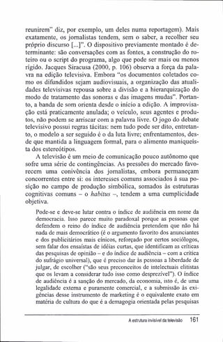 reunirem" diz, por exemplo, um deles numa reportagem). Mais
exatamente, os jornalistas tendem, sem o saber, a recolher seu
próprio discurso O dispositivo previamente montado é de-
terminante; são conversações com as fontes, a construção do ro-
teiro ou o script do programa, algo que pode ser mais ou menos
rígido. Jacques Siracusa (2000, p. 106) observa a força da pala-
vra na edição televisiva. Embora "os documentos coletados co-
mo os difundidos sejam audiovisuais, a organização das atuali-
dades televisivas repousa sobre a divisão e a hierarquização do
modo de tratamento das sonoras e das imagens mudas". Portan-
to, a banda de som orienta desde o início a edição. A improvisa-
ção está praticamente anulada; o veículo, seus agentes e produ-
tos, não podem se arriscar com a palavra livre. O jogo do debate
televisivo possui regras tácitas: nem tudo pode ser dito, entretan-
to, o modelo a ser seguido é o da luta livre; enfrentamentos, des-
de que mantida a linguagem formal, para o alimento maniqueís-
ta dos estereótipos.
A televisão é um meio de comunicação pouco autônomo que
sofre uma série de contingências. As pressões do mercado favo-
recem uma conivência dos jornalistas, embora permaneçam
concorrentes entre si: os interesses comuns associados à sua po-
sição no campo de produção simbólica, somados às estruturas
cognitivas comuns - o habitus -, tendem a uma cumplicidade
objetiva.
Pode-se e deve-se lutar contra o índice de audiência em nome da
democracia. Isso parece muito paradoxal porque as pessoas que
defendem o reino do índice de audiência pretendem que não há
nada de mais democrático (é o argumento favorito dos anunciantes
e dos publicitários mais cínicos, reforçado por certos sociólogos,
sem falar dos ensaístas de idéias curtas, que identificam as criticas
das pesquisas de opinião - e do índice de audiência - com a crítica
do sufrágio universal), que é preciso dar às pessoas a liberdade de
julgar, de escolher ("são seus preconceitos de intelectuais elitistas
que os levam a considerar tudo isso como desprezível"). O índice
de audiência é a sanção do mercado, da economia, isto é, de uma
legalidade externa e puramente comercial, e a submissão às exi-
gências desse instrumento de marketing é o equivalente exato em
matéria de cultura do que é a demagogia orientada pelas pesquisas
A estrutura invisível da televisão 161
 