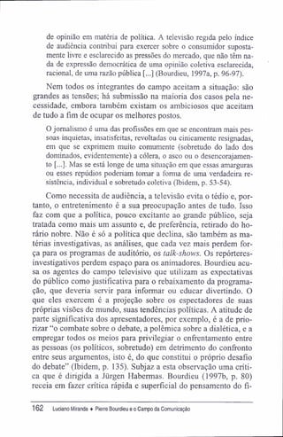 de opinião em matéria de política. A televisão regida pelo índice
de audiência contribui para exercer sobre o consumidor suposta-
mente livre e esclarecido as pressões do mercado, que não têm na-
da de expressão democrática de uma opinião coletiva esclarecida,
racional, de uma razão pública [...] (Bourdieu, 1997a, p. 96-97).
Nem todos os integrantes do campo aceitam a situação: são
grandes as tensões; há submissão na maioria dos casos pela ne-
cessidade, embora também existam os ambiciosos que aceitam
de tudo a fim de ocupar os melhores postos.
O jornalismo é uma das profissões em que se encontram mais pes-
soas inquietas, insatisfeitas, revoltadas ou cinicamente resignadas,
em que se exprimem muito comumente (sobretudo do lado dos
dominados, evidentemente) a cólera, o asco ou o desencorajamen-
to [...]. Mas se está longe de uma situação em que essas amarguras
ou esses repúdios poderiam tomar a forma de uma verdadeira re-
sistência, individual e sobretudo coletiva (Ibidem, p. 5.3-54).
Como necessita de audiência, a televisão evita o tédio e, por-
tanto, o entretenimento é a sua preocupação antes de tudo. Isso
faz com que a política, pouco excitante ao grande público, seja
tratada como mais um assunto e, de preferência, retirado do ho-
rário nobre. Não é só a política que declina, são também as ma-
térias investigativas, as análises, que cada vez mais perdem for-
ça para os programas de auditório, os talk-shows. Os repórteres-
investigativos perdem espaço para os animadores. Bourdieu acu-
sa os agentes do campo televisivo que utilizam as expectativas
do público como justificativa para o rebaixamento da programa-
ção, que deveria servir para informar ou educar divertindo. O
que eles exercem é a projeção sobre os espectadores de suas
próprias visões de mundo, suas tendências políticas. A atitude de
parte significativa dos apresentadores, por exemplo, é a de prio-
rizar "o combate sobre o debate, a polêmica sobre a dialética, e a
empregar todos os meios para privilegiar o enffentamento entre
as pessoas (os políticos, sobretudo) em detrimento do confronto
entre seus argumentos, isto é, do que constitui o próprio desafio
do debate" (Ibidem, p. 135). Subjaz a esta observação uma críti-
ca que é dirigida a Jürgen Habermas. Bourdieu (1997b, p. 80)
receia em fazer crítica rápida e superficial do pensamento do fi-
162 Luciano Miranda ♦ Pierre Bourdieu e o Campo da Comunicação
 