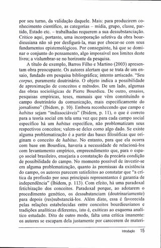por seu turno, da validação daquele. Mais: para produzirem co-
nhecimento científico, as categorias - mídia, grupo, classe, par-
tido, Estado etc. - trabalhadas requerem a sua dessubstanciação.
Critico aqui, portanto, uma incorporação seletiva da obra bour-
dieusiana não só por desfigurá-la, mas por chocar-se com seus
fundamentos epistemológicos. Por conseguinte, há que se domi-
nar o conjunto do pensamento, algo impossível nos limites deste
livro; a vislumbrar-se no horizonte da pesquisa.
A título de exemplo, Barros Filho e Martino (2003) apresen-
tam obra preocupante. Os autores alertam que se trata de um en-
saio, fundado em pesquisa bibliográfica; intento arriscado. "Seu
corpus, puramente doutrinário. O objeto indica a possibilidade
de aproximação de conceitos e métodos. De um lado, algumas
das obras sociológicas de Pierre Bourdieu. De outro, ensaios,
pesquisas empíricas, teses, manuais que vêm constituindo o
campo doutrinário da comunicação, mais especificamente do
jornalismo" (Ibidem, p. 10). Embora reconhecendo que campo e
habitus sejam "indissociáveis" (Ibidem, p. 11), o que é correto
para a teoria social em tela uma vez que para cada campo social
específico há um habitus específico, não problematizam seus
respectivos conceitos; valem-se deles como algo dado. Se existe
alguma problematização é a partir das bases filosóficas que ori-
ginam o conceito de habitus. No entanto, para que ela ocorra
com base em Bourdieu, haveria a necessidade de relacioná-los
com levantamento empírico, empreendimento que, para o espa-
ço social brasileiro, ensejaria a constatação da precária condição
de possibilidade do campo. No momento possível de investir-se
em alguma problematização, quanto às premissas da existência
do campo, os autores parecem satisfeitos ao constatar que "a crí-
tica da profissão por seus principais representantes é garantia de
independência" (Ibidem, p. 113). Com efeito, há uma paradoxal
fetichização dos conceitos. Paradoxal porque, ao adotarem o
procedimento genético, os dessubstanciam (doutrinariamente)
para depois (res)substanciá-los. Além disto, essa é favorecida
pelas relações estabelecidas entre conceitos bourdieusianos e
tradições analíticas diferentes, isto é, exóticas ao esquema analí-
tico estudado. Dito de outro modo, falta uma crítica imanente:
os autores se escapam dela justamente por carecerem de materi-
Introdução 15
 