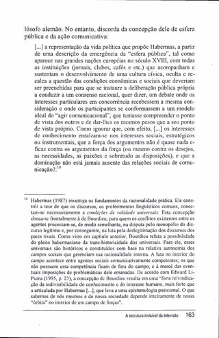 lósofo alemão. No entanto, discorda da concepção dele de esfera
pública e da ação comunicativa:
[...] a representação da vida política que propõe Habermas, a partir
de uma descrição da emergência da "esfera pública", tal como
aparece nas grandes nações européias no século XVIII, com todas
as instituições (jornais, clubes, cafés e etc.) que acompanham e
sustentam o desenvolvimento de uma cultura cívica, oculta e re-
calca a questão das condições econômicas e sociais que deveriam
ser preenchidas para que se instaure a deliberação pública própria
a conduzir a um consenso racional, quer dizer, um debate onde os
interesses particulares em concorrência recebessem a mesma con-
sideração e onde os participantes se conformassem a um modelo
ideal do "agir comunicacional", que tentasse compreender o ponto
de vista dos outros e de dar-lhes os mesmos pesos que a seu ponto
de vista próprio. Como ignorar que, com efeito, [...] os interesses
de conhecimento enraízam-se nos interesses sociais, estratégicos
ou instrumentais, que a força dos argumentos não é quase nada e-
ficaz contra os argumentos da força (ou mesmo contra os desejos,
as necessidades, as paixões e sobretudo as disposições), e que a
dominação não está jamais ausente das relações sociais de comu-
nicação?.10
10 Habermas (1987) investiga os fundamentos da racionalidade prática. Ele cons-
trói a tese de que os discursos, os proferimentos lingüísticos comuns, conec-
tam-se necessariamente a condições de validade universais. Esta concepção
choca-se ffontalmente à de Bourdieu, para quem os conflitos existentes entre os
agentes processam-se, de modo semelhante, na disputa pelo monopólio do dis-
curso legítimo e, por conseguinte, na luta pela deslegitimação dos discursos dos
pares rivais. Como visto em capítulo anterior, Bourdieu refuta a possibilidade
do pleito habermasiano da trans-historicidade dos universais. Para ele, esses
universais são históricos e constituídos com base na relativa autonomia dos
campos sociais que gerenciam sua racionalidade interna. A luta no interior do
campo acontece entre agentes sociais comunicativamente competentes; os que
não possuem essa competência ficam de fora do campo, e à mercê das even-
tuais imposições de problemáticas dele emanadas. De acordo com Edward Li-
Puma (1995, p. 23), a concepção de Bourdieu resulta em uma "forte reivindica-
ção da indivisibilidade do conhecimento e do interesse humano, mais forte que
a articulada por Habermas [.,.], que leva a uma epistemologia posicionai. O que
sabemos de nós mesmos e de nossa sociedade depende inteiramente de nossa
"órbita" no interior de um campo de forças".
A estrutura invisível da televisão 163
 