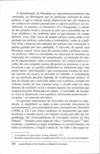 A interpretação de Bourdieu ao superdimensionamento das
contendas, na abordagem que os jornalistas realizam do meio
político, é que a relação social estabelecida por eles baseia-se
em essência no contato pessoal com os agentes políticos: as con-
fídências, os rumores, os mexericos. Por conseguinte, o conteú-
do dos projetos tende a esvaziar-se pelo que é percebido nas tá-
ticas solidárias e de confronto entre os participantes do campo
político. Uma visão cínica dp mundo político passa então a ser
adotada nas notícias, entrevistas e comentários, como se a polí-
tica fosse composta tão-somente por pessoas sem convicções e
apenas guiadas por suas ambições. A televisão, de acordo com
Bourdieu, exerce vários tipos de censura sobre a política; censu-
ras políticas', sobre os convidados, na imposição de assuntos; na
imposição das condições de comunicação; na limitação do tem-
po de argumentação; sobre os jornalistas, nos critérios para a es-
colha dos que ocuparão postos dirigentes na emissora; e na au-
tocensura a que os quadros subalternos se submetem, haja vista
serem meros "privilegiados" que conseguiram escapar do enor-
me exército de reserva no mercado de trabalho. A manutenção
de sua profissão precária depende do conformismo político. O
tipo de relação que a televisão adota com a política, somado aos
vultosos cachês de suas estrelas, toma o veículo cada vez mais
distante da realidade social e mesmo daquela dos jornalistas que
ocupam posições dominadas no campo. A sociedade, da sua par-
te, mais se desencanta com a política, desencanto proporcional -
ou quase - ao consumo televisivo.
As questões importantes são desviadas em direção ao espe-
táculo. A atualidade se reduz a uma sucessão desconexa de
acontecimentos, sem antecedentes nem conseqüências. Bourdieu
(1998b, p. 22) é um crítico contumaz do pensamento que espe-
taculariza o mundo social e as relações sociais que nele são en-
gendradas; das inconseqüências da concepção teórica de Guy
Debord." "Instituir como regra de vida o "anything goes,,]2
pós-
modemo, e permitif-se jogar simultânea ou sucessivamente em
todos os tabuleiros, é lograr o meio de "ter tudo e não pagar na-
'1
A sociedade do espectáculo. Lisboa: Afrodite, 1972.
12
Bourdieu comumente grafa em inglês para referir-se ao vale-tudo pós-moderno.
164 Luciano Miranda ♦ Pierre Bourdieu e o Campo da Comunicação
 