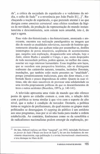 da", a crítica da sociedade do espetáculo e o vedetismo da mí-
dia, o culto de Sade13
e a reverência por João Paulo II Re-
chaçando a noção de espetáculo, o que pretende atentar é ao que
designa como amnésia estrutural, seus efeitos resultam da lógi-
ca da novidade, da produção da representação do mundo instan-
taneísta e descontinuísta, sem ontem nem amanhã, isto é, do
aqui e agora.
Essa visão des-historicizada e des-historicizante, atomizada e ato-
mizante, encontra sua realização paradigmática na imagem que
dão do mundo as atualidades televisivas, sucessão de histórias apa-
rentemente absurdas que acabam todas por assemelhar-se, desfiles
ininterruptos de povos miseráveis, seqüências de acontecimentos
que, surgidos sem explicação, desaparecerão sem solução, hoje o
Zaire, ontem Biafra e amanhã o Congo, e que, assim despojados
de toda necessidade política, podem apenas, no melhor dos casos,
suscitar um vago interesse humanitário. Essas tragédias sem laços,
que se sucedem sem perspectiva histórica, não se distinguem
realmente das catástrofes naturais, tomados, incêndios florestais,
inundações, que também estão muito presentes na "atualidade",
porque jomalisticamente tradicionais, para não dizer rituais, e so-
bretudo fáceis e pouco dispendiosas de cobrir. Quanto às suas ví-
timas, não são mais suscetíveis de provocar uma solidariedade ou
uma revolta propriamente políticas do que os descarrilamentos de
trens e outros acidentes (Bourdieu, 1997a, p. 140-141).
A televisão apresenta uma visão de mundo que não oferece
ponto de apoio ao cidadão comum e, com isto, a relação dele
com a política se toma similar à que vive com o esporte de alto
nível, que o reduz à condição de torcedor. Destarte, a política
toma-se negócio de profissionais, da qual mesmo os grupos mais
politizados se desengajam. O zapping do público é um antídoto
aos seus programas, mas por si só não basta para mudar a ordem
estabelecida. Ao contrário, fenômenos como os da xenofobia e
de radicalismos nacionalistas podem emergir da exploração, pe-
13
De fato, Debord realizou um filme "marginal", em 1952, intitulado Hurlement
enfaveur de Sade ("Brado em favor de Sade"), foi um dos fundadores do mo-
vimento situacionista, cuja publicação é a revista Internationale situationniste,
e teve destaque no Maio de 68.
A estrutura invisível da televisão 165
 