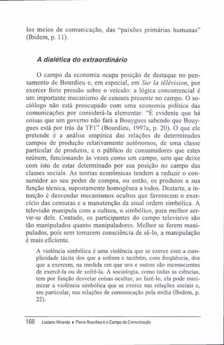 los meios de comunicação, das "paixões primárias humanas"
(Ibidem, p. 11).
A dialética do extraordinário
O campo da economia ocupa posição de destaque no pen-
samento de Bourdieu e, em especial, em Sur la télévision, por
exercer forte pressão sobre o veículo: a lógica concorrencial é
um importante mecanismo de censura presente no campo. O so-
ciólogo não está preocupado com uma economia política das
comunicações por considerá-la elementar: "É evidente que há
coisas que um governo não fará a Bouygues sabendo que Bouy-
gues está por trás da TF1" (Bourdieu, 1997a, p. 20). O que ele
pretende é a análise empírica das relações de determinados
campos de produção relativamente autônomos, de uma classe
particular de produtos, e o público de consumidores que estes
reúnem, funcionando às vezes como um campo, sem que deixe
com isto de estar determinado por sua posição no campo das
classes sociais. As teorias econômicas tendem a reduzir o con-
sumidor ao seu poder de compra, ou então, os produtos a sua
função técnica, supostamente homogênea a todos. Destarte, a in-
tenção é desvendar mecanismos ocultos que favorecem o exer-
cício das censuras e a manutenção da atual ordem simbólica. A
televisão manipula com a cultura, o simbólico, para melhor ser-
vir-se dele. Contudo, os participantes do campo televisivo são
tão manipulados quanto manipuladores. Melhor se forem mani-
pulados, pois sem tomarem consciência de sê-lo, a manipulação
é mais eficiente.
A violência simbólica é uma violência que se exerce com a cum-
plicidade tácita dos que a sofrem e também, com freqüência, dos
que a exercem, na medida em que uns e outros são inconscientes
de exercê-la ou de sofrê-la. A sociologia, como todas as ciências,
tem por função desvelar coisas ocultas; ao fazê-lo, ela pode mini-
mizar a violência simbólica que se exerce nas relações sociais e,
em particular, nas relações de comunicação pela mídia (Ibidem, p.
22).
166 luciano Miranda ♦ Pierre Bourdieu e o Campo da Comunicação
 