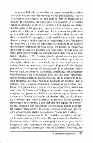 A vulnerabilidade da televisão ao campo econômico, sobre-
tudo pela necessidade das vultosas verbas publicitárias, tende a
favorecer o ocultamento do que conflita com os interesses do
mundo da economia, de onde sai o seu sustento. A televisão
oculta mostrando: ao invés de mostrar a informação necessária,
mostra outra coisa qualquer; quando mostra o que é preciso,
apresenta os fatos de tal modo que eles se tomam insignificantes
ou o sentido não corresponde mais à realidade. Bourdieu reivin-
dica o artigo de Champagne, A visão mediática, no qual o autor
descreve como a mídia constrói a representação dos fenômenos
de "subúrbio", e como os jornalistas selecionam aí um aspecto
inteiramente particular da vida social em função de categorias
de percepção que são próprias dos jornalistas. "O que pode ser
banal para outros poderá ser extraordinário para eles ou ao con-
trário" (Ibidem, p. 26). A percepção dos jornalistas é organizada
e determinada por estruturas invisíveis, do habitus, produto da
educação e da história individual, que os leva a verem certas
coisas, de certas maneiras e não outras. O princípio de seleção,
por sua vez, é a procura do sensacional, do espetacular. Perce-
bem-se aqui, na produção da notícia, semelhanças da concepção
bourdieusiana a da newsmaking, mas uma distinção fundamen-
tal: no institucionalismo da newsmaking, são as estruturas da ca-
deia produtiva que mais pesam ao resultado do produto final, a
notícia. Para Bourdieu, concorrem também as do habitus. Por-
tanto, os agentes sociais adquirem uma importância maior em
sua teoria. Só "sobrevive" à lógica interna do campo jornalístico
o agente que possui um habitus ajustado às regras internas do
campo, verificáveis nas tarefas rotinizadas. Mas, paradoxalmen-
te, o habitus, que tende a orientar as práticas desses agentes à
reprodução da estrutura, é que viabiliza um espaço de transfor-
mação. O agente com um habitus dissonante ao campo pode ten-
tar exercer mecanismos de contraviolência simbólica, que po-
dem vir a provocar efeitos na estrutura. Porém, isto é difícil.
Observa-se na realização dos produtos televisivos um pri-
mado da dramatização dos fatos. Os acontecimentos são drama-
tizados em dois sentidos: ao serem postos em cena, pela via das
imagens, e pela acentuação de seus caracteres, a gravidade, o
exagero, o caráter dramático. Para os subúrbios franceses, são
A estrutura invisível da televisão 167
 
