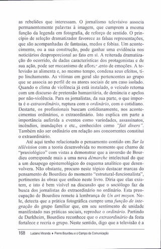 as rebeliões que interessam. O jornalismo televisivo associa
permanentemente palavras à imagem, que cumprem a mesma
função da legenda em fotografia, de reforço de sentido. O prin-
cípio de seleção dramatizador favorece as falsas representações,
que são acompanhadas de fantasias, medos e fobias. Um aconte-
cimento, ou a sua construção, pode ganhar uma evidência nos
noticiários desproporcional ao fato em si. A reiterada dramatiza-
ção do ocorrido, de dadas características dos protagonistas e de
sua ação, pode ser mecanismo de aflora- .ento de emoções. A te-
levisão as alimenta e, ao mesmo tempo, condena seus efeitos, ti-
po linchamento. As vítimas em geral são pertencentes ao grupo
que se associa ao perfil de os atores sociais de um caso isolado.
Quando o clima de violência já está instalado, o veículo retoma
com um discurso de pretensão humanitária, de denúncia e apelos
por não-violência. Para os jornalistas, da sua parte, o que impor-
ta é o extraordinário, ruptura com o ordinário, com o cotidiano.
Destarte, os profissionais buscam cotidianamente, nos aconte-
cimentos ordinários, o extraordinário. Isto explica em parte a
importância auferida a eventos como variedades, assassinatos,
incêndios, inundações e etc., conhecidos como "fait divers".
Também não ser ordinário em relação aos concorrentes constitui
o extraordinário.
Até aqui tenho relacionado o pensamento contido em Sur la
télévision com a teoria desenvolvida no momento que chamo de
"praxiológico" com vistas a demonstrar que a inversão de Bour-
dieu corresponde mais a uma nova démarche intelectual do que
a um desapego epistemológico do esquema analítico que desen-
volvera. Não obstante, procuro neste tópico destacar marcas do
pensamento de Bourdieu do momento "estrutural-funcionalista",
pertinentes às obras que enfoco neste livro. Diria que elas exis-
tem, e isto é bem visível na discussão que o sociólogo faz da
busca dos jornalistas do extraordinário no ordinário. Esta preo-
cupação de Bourdieu remete à lembrança de Un art moyen. Ne-
le, detecta que a prática fotográfica cumpre umafunção de inte-
gração do grupo familiar que, em seu sentimento de unidade
manifestado nas práticas sociais, reproduz o ordinário. Partindo
de Durkheim, Bourdieu reconhece que o extraordinário da festa
fortalece e recria o grupo. Neste sentido, digo que a televisão é a
168 Luciano Miranda ♦ Pierre Bourdieu e oCampo da Comunicação
 