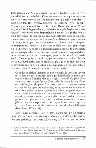 festa doméstica. Para o veículo, Bourdieu também observa o ex-
traordinário no ordinário. Compreende-se-o, em parte, no con-
texto da apresentação de Champagne em "La télévision dans le
cercle de famille", versão francesa do texto de Lynn Spigel.14
Champagne, apoiando-se em textos de Bourdieu como Un art
moyen e "Sociologues des mythologies et mythologies de socio-
logues", reconhece uma importância bem mais significativa de
uma sociologia da família ao entendimento dos usos sociais dos
meios técnicos, do que as proposições efetuadas pelo discurso
midiológico. A perspectiva mantém sua força para a pesquisa
contemporânea relativa às práticas sociais voltadas, por exem-
plo, à Internet. A busca do extraordinário decorre da concorrên-
cia no campo televisivo, que em vez de produzir originalidade,
como acontece em outros campos, gera uniformidade e banali-
zação. Tende, pois, a produzir, paradoxalmente, a banalização
desse extraordinário. Isto é agravado pelo fato de que, na área,
os profissionais têm o costume de copiarem-se mutuamente, o
que acarreta a circulação circular da informação.
Os perigos políticos inerentes ao uso ordinário da televisão devem-
se ao fato de que a imagem tem a particularidade de produzir o
que os críticos literários chamam o efeito de real, ela pode fazer
ver e fazer crer no que faz ver. Esse poder de evocação tem efeitos
de mobilização. Ela pode fazer existir idéias ou representações,
mas também grupos. As variedades, os incidentes ou os acidentes
cotidianos podem estar carregados de implicações políticas, éticas
e etc. capazes de desencadear sentimentos fortes, freqüentemente
negativos, como o racismo, a xenofobia, o medo-ódio do estran-
geiro, e a simples narração, o fato de relatar, to record, como re-
pórter, implica sempre uma construção da realidade capaz de
exercer efeitos sociais de mobilização (ou de desmobilização)
(Bourdieu, 1997a, p. 28).
Jean-Louis Fabiani (1988, p. 103) atenta ao fato de como o
efeito de real, inicialmente associado aos grandes centros urba-
nos que produzem imagens televisivas, passa a ocorrer no inte-
14
Actes de la Recherche en Sciences Sociales, n. 113, juin 1996. É o segundo ca-
pítulo do livro Make room for TV. Television and lhefamily ideal in Postwar
America. Chicago: The University ofChicago Press, 1992.
A estrutura invisível da televisão 169
 