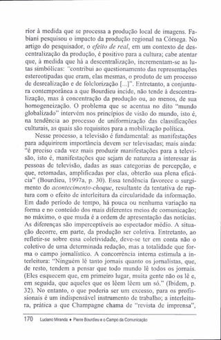 rior à medida que se processa a produção local de imagens. Fa-
biani pesquisou o impacto da produção regional na Córsega. No
artigo do pesquisador, o efeito de real, em um contexto de des-
centralização da produção, é positivo para a cultura; cabe atentar
que, à medida que há a descentralização, incrementam-se as lu-
tas simbólicas: "contribui ao questionamento das representações
estereotipadas que eram, elas mesmas, o produto de um processo
de desrealização e de folclorização Entretanto, a conjuntu-
ra contemporânea a que Bourdieu incide, não tende à descentra-
lização, mas à concentração da produção ou, ao menos, de sua
homogeneização. O problema que se acentua no dito "mundo
globalizado" intervém nos princípios de visão do mundo, isto é,
na tendência ao processo de uniformização das classificações
culturais, as quais são requisitos para a mobilização política.
Nesse processo, a televisão é fundamental: as manifestações
para adquirirem importância devem ser televisadas; mais ainda:
"é preciso cada vez mais produzir manifestações para a televi-
são, isto é, manifestações que sejam de natureza a interessar às
pessoas de televisão, dadas as suas categorias de percepção, e
que, retomadas, amplificadas por elas, obterão sua plena eficá-
cia" (Bourdieu, 1997a, p. 30). Essa tendência favorece o surgi-
mento do acontecimento-choque, resultante da tentativa de rup-
tura com o efeito de interleitura da circularidade da informação.
Em dado período de tempo, há pouca ou nenhuma variação na
forma e no conteúdo dos mais diferentes meios de comunicação;
no máximo, o que muda é a ordem de apresentação das notícias.
As diferenças são imperceptíveis ao espectador médio. A situa-
ção decorre, em parte, da produção ser coletiva. Entretanto, ao
refletir-se sobre essa coletividade, deve-se ter em conta não o
coletivo de uma determinada redação, mas a totalidade que for-
ma o campo jornalístico. A concorrência interna estimula a in-
terleitura: "Ninguém lê tanto jornais quanto os jornalistas, que,
de resto, tendem a pensar que todo mundo lê todos os jornais.
(Eles esquecem que, em primeiro lugar, muita gente não os lê e,
em seguida, que aqueles que os lêem lêem um só." (Ibidem, p.
32). No entanto, o que poderia ser um excesso, para os profis-
sionais é um indispensável instrumento de trabalho; a interleitu-
ra, prática a que Champagne chama de "revista de imprensa".
170 Luciano Miranda ♦ Pierre Bourdieu e o Campo da Comunicação
 