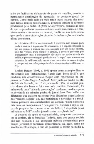 além de facilitar na elaboração da pauta de trabalho, permite a
permanente atualização do agendado, no contexto global do
campo. Como mais cedo ou mais tarde todos tratarão dos mes-
mos temas, muitos personagens ou produtos tornam-se sucessos
produzidos pela mídia. O efeito de interleitura, somado ao fato
de que os jornalistas possuem habitus muito semelhantes e con-
vivem muito - ou somente - entre si, resulta em um fechamento
que produz uma circulação circular da informação, um modo
eficaz de censura.
A entrevista coletiva, o comunicado à imprensa não servem para
nada: a análise é supostamente aborrecida, e é impossível passá-la
em um jornal, a menos que seja assinada por um nome célebre,
que faz vender. Para romper o círculo, é preciso proceder por
transgressão, mas a transgressão não pode ser senão através da
mídia; é preciso conseguir produzir um "choque" que interesse ao
conjunto da mídia ou pelo menos a um dos meios de comunicação
e que poderá ser reforçado pelo efeito da concorrência (Ibidem, p.
35).
Christa Berger (1998, p. 194) aporta como exemplo disso o
Movimento dos Trabalhadores Rurais Sem Terra (MST), que
produziu um acontecimento-choque com repercussão na im-
prensa de Porto Alegre. A ação do MST junto ao prédio do Mi-
nistério da Fazenda, em 16 de janeiro de 1996, na capital gaú-
cha, durou dez horas e foi quase toda pacífica. Entretanto, 15
minutos de uma "tática de provocação" renderam, no dia seguin-
te, fotografia na primeira página do jornal Zero Hora. Além das
diferenças que existem nas respectivas dinâmicas organizadoras
dos "campos sociais" em que participam o periódico e o movi-
mento, possuem uma característica em comum. "Num e noutro a
luta entre os componentes é pela palavra. Elevada à capital ca-
paz de propiciar lucro material ou simbólico, é disputada pelos
militantes no MST e pelos jornalistas na redação de Z/f'.
A despeito do apelo ao extraordinário, porque os concorren-
tes se copiam, ele se banaliza. Todavia, resta aos grupos sociais
que não possuem a sua existência pública contemplada pelo
campo jornalístico tomarem extraordinária sua ação, como no
acontecimento-choque, a fim de passarem a existir na mídia e,
A estrutura invisível da televisão 171
 