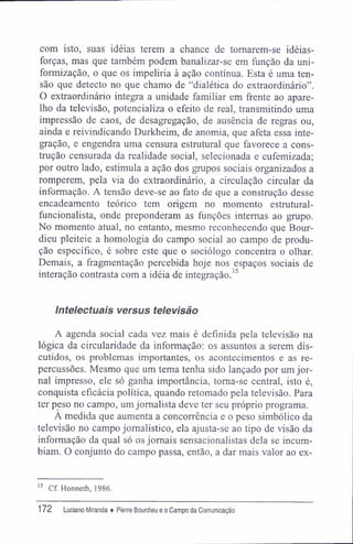 com isto, suas idéias terem a chance de tomarem-se idéias-
forças, mas que também podem banalizar-se em função da uni-
formização, o que os impeliria à ação contínua. Esta é uma ten-
são que detecto no que chamo de "dialética do extraordinário".
O extraordinário integra a unidade familiar em frente ao apare-
lho da televisão, potencializa o efeito de real, transmitindo uma
impressão de caos, de desagregação, de ausência de regras ou,
ainda e reivindicando Durkheim, de anomia, que afeta essa inte-
gração, e engendra uma censura estrutural que favorece a cons-
trução censurada da realidade social, selecionada e eufemizada;
por outro lado, estimula a ação dos grupos sociais organizados a
romperem, pela via do extraordinário, a circulação circular da
informação. A tensão deve-se ao fato de que a construção desse
encadeamento teórico tem origem no momento estrutural-
funcionalista, onde preponderam as funções internas ao grupo.
No momento atual, no entanto, mesmo reconhecendo que Bour-
dieu pleiteie a homologia do campo social ao campo de produ-
ção específico, é sobre este que o sociólogo concentra o olhar.
Demais, a fragmentação percebida hoje nos espaços sociais de
interação contrasta com a idéia de integração.15
Intelectuais versus televisão
A agenda social cada vez mais é definida pela televisão na
lógica da circularidade da informação: os assuntos a serem dis-
cutidos, os problemas importantes, os acontecimentos e as re-
percussões. Mesmo que um tema tenha sido lançado por um jor-
nal impresso, ele só ganha importância, toma-se central, isto é,
conquista eficácia política, quando retomado pela televisão. Para
ter peso no campo, um jornalista deve ter seu próprio programa.
A medida que aumenta a concorrência e o peso simbólico da
televisão no campo jornalístico, ela ajusta-se ao tipo de visão da
informação da qual só os jornais sensacionalistas dela se incum-
biam. O conjunto do campo passa, então, a dar mais valor ao ex-
15
Cf. Honneth, 1986.
172 Luciano Miranda ♦ Pierre Bourdieu e o Campo da Comunicação
 
