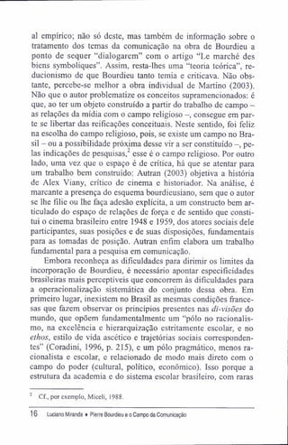 al empírico; não só deste, mas também de informação sobre o
tratamento dos temas da comunicação na obra de Bourdieu a
ponto de sequer "dialogarem" com o artigo "Le marché des
biens symboliques". Assim, resta-lhes uma "teoria teórica", re-
ducionismo de que Bourdieu tanto temia e criticava. Não obs-
tante, percebe-se melhor a obra individual de Martino (2003).
Não que o autor problematize os conceitos supramencionados: é
que, ao ter um objeto construído a partir do trabalho de campo -
as relações da mídia com o campo religioso -, consegue em par-
te se libertar das reificações conceituais. Neste sentido, foi feliz
na escolha do campo religioso, pois, se existe um campo no Bra-
sil - ou a possibilidade próxima desse vir a ser constituído -, pe-
las indicações de pesquisas,2
esse é o campo religioso. Por outro
lado, uma vez que o espaço é de crítica, há que se atentar para
um trabalho bem construído: Autran (2003) objetiva a história
de Alex Viany, crítico de cinema e historiador. Na análise, é
marcante a presença do esquema bourdieusiano, sem que o autor
se lhe filie ou lhe faça adesão explícita, a um constructo bem ar-
ticulado do espaço de relações de força e de sentido que consti-
tui o cinema brasileiro entre 1948 e 1959, dos atores sociais dele
participantes, suas posições e de suas disposições, fundamentais
para as tomadas de posição. Autran enfim elabora um trabalho
fundamental para a pesquisa em comunicação.
Embora reconheça as dificuldades para dirimir os limites da
incorporação de Bourdieu, é necessário apontar especifícidades
brasileiras mais perceptíveis que concorrem às dificuldades para
a operacionalização sistemática do conjunto dessa obra. Em
primeiro lugar, inexistem no Brasil as mesmas condições france-
sas que fazem observar os princípios presentes nas di-visões do
mundo, que opõem fundamentalmente um "pólo no racionalis-
mo, na excelência e hierarquização estritamente escolar, e no
ethos, estilo de vida ascético e trajetórias sociais corresponden-
tes" (Coradini, 1996, p. 215), e um pólo pragmático, menos ra-
cionalista e escolar, e relacionado de modo mais direto com o
campo do poder (cultural, político, econômico). Isso porque a
estrutura da academia e do sistema escolar brasileiro, com raras
2
Cf., por exemplo, Miceli, 1988.
16 Luciano Miranda ♦ Pierre Bourdieu e o Campo da Comunicação
 