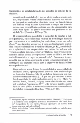 traordinário, ao espetacularizado, aos esportes, às notícias de va-
riedades.
As notícias de variedades [...] têm por efeito produzir o vazio polí-
tico, despolitizar e reduzir a vida do mundo à anedota e ao mexeri-
co (que pode ser nacional ou planetário, com a vida das estrelas ou
das famílias reais), fixando e prendendo a atenção em aconteci-
mentos sem conseqüências políticas, que são dramatizados para
deles "tirar lições", ou para os transformar em "problemas da so-
ciedade" [...] (Bourdieu, 1997a, p. 73).
O sensacionalismo possibilita o despertar de paixões e pul-
sões primárias, cujo efeito pode resultar na mobilização baseada
por sentimentos e as mobilizações caritativas, como nos tele-
thons,'6
mas também agressivas, à beira do linchamento simbó-
lico (e não só simbólico). Bourdieu (Ibidem, p. 85), ao reivindi-
car a ação intelectual corporativista em defesa dos valores uni-
versais, condena aqueles, como Guy Debord, cujo pretenso pen-
samento crítico acerca do espetáculo "serve de álibi a um falso
radicalismo cínico e capaz de neutralizá-lo". Ao mesmo tempo,
acredita que de modo oportunista alguns jornalistas utilizam in-
formações das ciências sociais com o objetivo de desestabilizar
o campo intelectual.
O que defendo acima de tudo é a possibilidade e a necessidade do
intelectual crítico, e principalmente crítico da doxa intelectual que
os doxósofos difundem. Não há verdadeira democracia sem ver-
dadeiro contrapoder crítico. [...] É por isso que considero o traba-
lho de demolição do intelectual crítico, morto ou vivo - Marx, Ni-
etzsche, Sartre, Foucault, e alguns outros classificados em bloco
sob o rótulo de "pensamento 68"17
tão perigoso quanto à demo-
lição da coisa pública e inscrevendo-se no mesmo empreendimen-
to global de restauração (Bourdieu, 1998b, p. 17-18).
16
Neologismo, a partir do inglês: maratona de televisão. Lipovetsky (1994) apon-
ta a existência nessas campanhas eletrônicas de caridade de uma "ética indo-
lor". Independente dos seus méritos, "Criança-esperança" é um exemplo deste
tipo de programa, realizado no Brasil.
17
Alusão à obra de Luc Ferry e Alain Renaut, autores tratados em capítulos ante-
riores deste livro.
A estrutura invisível da televisão 173
 