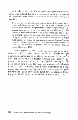 A liberdade, isto é, a eliminação de todo tipo de dominação,
a que estão submetidos tanto os jornalistas como os espectado-
res, é possível pela tomada de consciência das estruturas que a
mantêm.
Não acho que os profissionais estejam cegos. Eles vivem, creio,
num estado de dupla consciência: uma visão prática que os leva a
aproveitar ao máximo, freqüentemente com um certo cinismo, al-
gumas vezes sem se darem conta disso, as possibilidades que lhes
oferece o instrumento midiático do qual dispõem (eu falo dos po-
derosos entre esses profissionais); uma visão teórica moralizante e
carregada de indulgência por eles mesmos, que os leva a negar
publicamente a verdade do que fazem, a mascará-la para eles pró-
prios. [...] Essa dupla consciência [é] muito comum nos poderosos;
já se dizia que os adivinhos romanos não conseguiam se olhar sem
rir [...] (Ibidem, p. 105).
Bourdieu (1997a, p. 79) acredita que para o campo jornalís-
tico, na prática, pode-se pensar "em alianças transjomais que
permitiriam neutralizar certos efeitos que nascem da concorrên-
cia". Em Contre-feux, ele melhor esclarece a posição: "A im-
prensa, o jornalismo escrito, tem uma posição estratégica. Ela
pode oscilar para o lado das forças do mercado e da televisão
(como é o caso da França, pelo menos), submetendo-se a seus
temas, seus personagens, seu estilo etc. Mas a imprensa pode
também, em vez de servir como repetidora da televisão, traba-
lhar para difundir armas de defesa" (Bourdieu, 1998, p. 113).
174 Luciano Miranda ♦ Pierre Bourdieu e o Campo da Comunicação
 