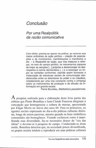 Conclusão
Por uma Realpolitik
da razão comunicativa
Com efeito, precisa-se operar na prática, ao recorrer aos
meios ordinários da ação política - criação de associa-
ções e de movimentos, manifestações e manifestos e
etc. - à Realpolitik da razão, que visa instaurar e refor-
çar, no seio do campo político, os mecanismos capazes
de impor as sanções próprias a desencorajar os des-
respeitos à norma democrática [...] e a encorajar ou im-
por as condutas conformes; visando assim favorecer a
instauração de estruturas sociais de comunicação não-
distorcidas entre os detentores do poder e os cidadãos,
notadamente por uma luta constante contra o embargo
sobre os instrumentos de produção e de difusão da in-
formação em grande escala.
Pierre Bourdieu, Méditations pascaliennes.
A pesquisa realizada para a elaboração deste livro partiu das
críticas que Pierre Bourdieu e Jean-Claude Passeron dirigiram à
concepção que homogeneiza a cultura de massas, apresentada
por Edgar Morin no início dos anos 60. Para os primeiros, os
agentes sociais expressam no dia-a-dia práticas culturais distin-
tas, longe de serem passivas, mesmo quando os bens simbólicos
consumidos são homogêneos. Visando esclarecer como é mani-
festada essa diversidade, faz-se necessário descer do "céu das
idéias" e devotar-se à pesquisa de campo. Conduzindo-se deste
modo, Bourdieu detectou que, na sociedade pouco diversificada,
os grupos sociais tendem a reproduzir em suas práticas culturais
Por uma Realpolitikda razão comuncativa 175
 