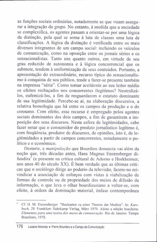 as funções sociais ordinárias, notadamente as que visam assegu-
rar a integração do grupo. No entanto, à medida que a sociedade
se complexifica, os agentes passam a orientar-se por uma lógica
da distinção, pela qual se soma à luta de classes uma luta de
classificações. A lógica da distinção é verificada entre os mais
diversos integrantes de um campo social: incluindo os veículos
de comunicação, como na oposição entre os jornais sérios e os
sensacionalistas. Tanto uns quanto outros, em virtude de seu
grau reduzido de autonomia e à lógica concorrencial que os
submete, tendem à uniformização de seus conteúdos. Portanto, a
apresentação do extraordinário, recurso típico do sensacionalis-
mo à conquista de seu público, tende a fazer-se presente também
na imprensa "séria". Como tomar aceitáveis ao seu leitor médio
os efeitos rechaçados nos concorrentes ilegítimos? Neutralizá-
los, eufemizá-los, a fim de resguardarem o estatuto dominante
de sua legitimidade. Percebe-se aí, na elaboração discursiva, a
relativa homologia que há entre os campos da produção e o do
consumo. Com efeito, esse recurso é empregado pelos agentes
sociais dominantes dos dois campos, a fim de garantirem a im-
posição dos seus discursos. Nesta esfera de legitimidades, cabe
fazer notar que o consumidor do produto jornalístico legítimo é,
com freqüência, produtor de discursos, de opiniões, isto é, de le-
gitimidades a partir de campos concorrentes, notadamente o po-
lítico e o econômico.
Destarte, a manipulação que Bourdieu denuncia vai além da
noção cpie, três décadas antes, Hans Magnus Enzensberger di-
fundira (e presente na crítica cultural de Adorno e Horkheimer,
nos anos 40 do século XX). É bem verdade que as últimas críti-
cas que o sociólogo dirige ao poderio da televisão, fazem-no rei-
vindicar a associação de esforços com vistas à viabilização de
formas de controle ou de propriedade dos meios de difusão da
informação, o que leva o olhar bourdieusiano a voltar-se, com
efeito, à ordem da dominação material, ênfase contemporânea
Cf. H. M. Enzensberger. "Baukasten zu einer Theorie der Medien". In: Kurs-
buch, 20. Frankfurt: Suhrkamp Verlag, Mârz 1970. Adoto a edição brasileira:
Elementos para uma teoria dos meios de comunicação. Rio de Janeiro: Tempo
Brasileiro, 1978.
176 Luciano Miranda ♦ Pierre Bourdieu e o Campo da Comunicação
 