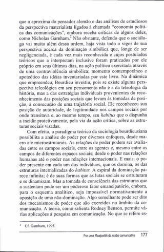 que o aproxima do pensador alemão e das análises de estudiosos
da perspectiva materialista ligados à chamada "economia políti-
ca das comunicações", embora receba críticas de alguns deles,
como Nicholas Gamham.2
Não obstante, defendo que o sociólo-
go vai muito além dessa ordem, haja vista todo o vigor de sua
perspectiva acerca da dominação simbólica que, longe de ser
negligenciada, é cada vez mais reconhecida e cujos postulados
teóricos que a interpretam inclusive foram praticados por ele
próprio em seus últimos dias, na ação política exercitada através
de uma contraviolência simbólica; momento contemporâneo e
apoteótico das idéias inventariadas por este livro. Na dinâmica
que empreendeu, Bourdieu investiu, pois se existe alguma pers-
pectiva teleológica em seu pensamento não é a da teleologia da
história, mas a das estratégias individuais provenientes do reco-
nhecimento das posições sociais que levam às tomadas de posi-
ção, à consecução de uma trajetória social. Ele reconheceu sua
posição de autoridade, de legitimidade nos campos sociais por
onde transitava e, ao mesmo tempo, seu habitus que o dispunha
a incidir protetivamente, pela via da ação crítica, sobre as estru-
turas sociais visadas.
Com efeito, o paradigma teórico da sociologia bourdieusiana
possibilita a análise do poder por diversos enfoques, desde ma-
cro até microestruturais. As relações de poder podem ser avalia-
das entre os campos sociais, entre os agentes e, mesmo entre os
campos de diferentes espaços sociais; desde o poder nas relações
humanas até o poder nas relações internacionais. E mais: o po-
der presente em cada um dos indivíduos, que os domina, os das
estruturas internalizadas do habitus. A espiral da dominação pa-
rece infinita; é de suas formas que as lutas sociais se estruturam
e se dinamizam. Mas a tomada de consciência das estruturas que
a sustentam pode ser um poderoso fator emancipatório, embora,
para o esquema analítico, seja impossível normativamente a
oposição de uma não-dominação. Algo semelhante pode ser dito
dos mecanismos de poder que são exercidos no âmbito da co-
municação. A teoria, como salienta Rodney Benson, permite vá-
rias aplicações à pesquisa em comunicação. No que se refere es-
2
Cf. Gamham, 1995.
Por uma Realpolitikda razão comuncativa 177
 
