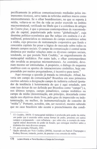 pecifícamente às práticas comunicacionais mediadas pelos ins-
trumentos técnicos, serve tanto às referidas análises macro como
microestruturais. Se o olhar bourdieusiano, no que se reporta à
mídia, voltava-se no fim da vida ao poder exercido no âmbito
macroestrutural, verificado no libelo que é a coletânea de artigos
de Contre-feux, é que o processo contemporâneo de reacomoda-
ção do capital, popularizado pelo termo "globalização", cuja
doutrina político-econômica que lhe subjaz em essência é a ul-
traliberal, potencializa os interesses do campo econômico sobre
a mídia, cujo processo de restruturação corporativa que funde e
concentra capitais faz pesar a lógica do mercado sobre todos os
demais campos sociais. O campo da comunicação é central nesta
dinâmica por mediar relações entre os diversos campos sociais,
tendendo, ao que postula Nick Couldry,3
ao engendramento de
metacapital midiático. Por outro lado, o olhar contemporâneo
não invalida as pesquisas microestruturais. Ao contrário, deve-
riam mesmo ser estimuladas. A propósito, o diálogo do esquema
analítico com os aportes do interacionismo simbólico, hoje em-
preendido por muitos pesquisadores, é incentivo para tanto.4
Aqui ressurge a questão já tratada na introdução. Afinal, ha-
veria um campo da comunicação? Bourdieu em seus primeiros
escritos adotara a designação campo da indústria cultural (porta-
dor da tendência à heteronomia do que é aqui estudado, sem
com isso deixar de ser definido por Bourdieu como "campo") e,
nos últimos tempos, campo jornalístico, campo midiático ou
campo da mídia (denominação, em princípio, descartada como
opção aos objetivos deste livro, pelo grau de imprecisão ou inde-
terminação, ou melhor, de instrumentalização do conceito de
"mídia").5
Portanto, acredito, sim, ser razoável, mesmo sabendo
que no caso brasileiro não ocorre o preenchimento das condi-
3
Cf. Couldry, 2003b. O metacapital midiático é produzido pelo poder da mídia;
um poder que é exercido sobre outras formas de poder, presentes em outros
campos e perpassando - com influência - por sobre eles, a exemplo do meta-
capital estatal decorrente do poder de Estado, que consegue interferir sobre a
dinâmica dos mais diversos campos.
4
Cf, por exemplo, Fillieulle, 2001.
5
Opção adotada por Nick Couldry (2003b), inspirado em Patrick Champagne e
Rodney Benson, tratando, porém, de precisar o seu conceito de mídia.
178 Luciano Miranda ♦ Pierre Bourdieu e o Campo da Comunicação
 