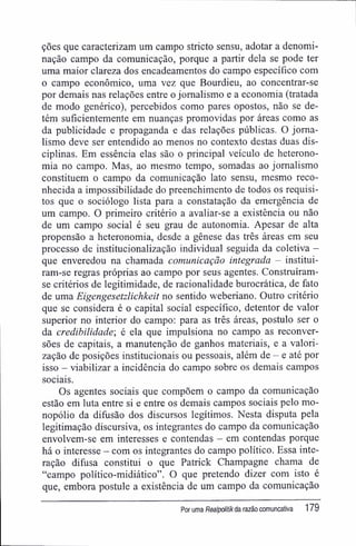 ções que caracterizam um campo stricto sensu, adotar a denomi-
nação campo da comunicação, porque a partir dela se pode ter
uma maior clareza dos encadeamentos do campo específico com
o campo econômico, uma vez que Bourdieu, ao concentrar-se
por demais nas relações entre o jornalismo e a economia (tratada
de modo genérico), percebidos como pares opostos, não se de-
tém suficientemente em nuanças promovidas por áreas como as
da publicidade e propaganda e das relações públicas. O jorna-
lismo deve ser entendido ao menos no contexto destas duas dis-
ciplinas. Em essência elas são o principal veículo de heterono-
mia no campo. Mas, ao mesmo tempo, somadas ao jornalismo
constituem o campo da comunicação lato sensu, mesmo reco-
nhecida a impossibilidade do preenchimento de todos os requisi-
tos que o sociólogo lista para a constatação da emergência de
um campo. O primeiro critério a avaliar-se a existência ou não
de um campo social é seu grau de autonomia. Apesar de alta
propensão a heteronomia, desde a gênese das três áreas em seu
processo de institucionalização individual seguida da coletiva -
que enveredou na chamada comunicação integrada - institui-
ram-se regras próprias ao campo por seus agentes. Construíram-
se critérios de legitimidade, de racionalidade burocrática, de fato
de uma Eigengesetzlichkeit no sentido weberiano. Outro critério
que se considera é o capital social específico, detentor de valor
superior no interior do campo: para as três áreas, postulo ser o
da credibilidade', é ela que impulsiona no campo as reconver-
sões de capitais, a manutenção de ganhos materiais, e a valori-
zação de posições institucionais ou pessoais, além de - e até por
isso - viabilizar a incidência do campo sobre os demais campos
sociais.
Os agentes sociais que compõem o campo da comunicação
estão em luta entre si e entre os demais campos sociais pelo mo-
nopólio da difusão dos discursos legítimos. Nesta disputa pela
legitimação discursiva, os integrantes do campo da comunicação
envolvem-se em interesses e contendas - em contendas porque
há o interesse - com os integrantes do campo político. Essa inte-
ração difusa constitui o que Patrick Champagne chama de
"campo político-midiático". O que pretendo dizer com isto é
que, embora postule a existência de um campo da comunicação
Por uma Realpolitikda razão comuncativa 179
 