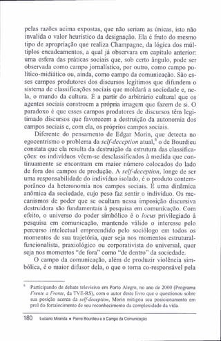 pelas razões acima expostas, que não seriam as únicas, isto não
invalida o valor heurístico da designação. Ela é fruto do mesmo
tipo de apropriação que realiza Champagne, da lógica dos múl-
tiplos encadeamentos, a qual já observara em capítulo anterior:
uma esfera das práticas sociais que, sob certo ângulo, pode ser
observada como campo jornalístico, por outro, como campo po-
lítico-midiático ou, ainda, como campo da comunicação. São es-
ses campos produtores dos discursos legítimos que difundem o
sistema de classificações sociais que moldará a sociedade e, ne-
la, o mundo da cultura. É a partir do arbitrário cultural que os
agentes sociais constróem a própria imagem que fazem de si. O
paradoxo é que esses campos produtores de discursos têm legi-
timado discursos que favorecem a destruição da autonomia dos
campos sociais e, com ela, os próprios campos sociais.
Diferente do pensamento de Edgar Morin, que detecta no
egocentrismo o problema da self-deception atual,6
o de Bourdieu
constata que ela resulta da destruição da estrutura das classifica-
ções: os indivíduos vêem-se desclassificados à medida que con-
tinuamente se encontram em maior número colocados do lado
de fora dos campos de produção. A self-deception, longe de ser
uma responsabilidade do indivíduo isolado, é o produto contem-
porâneo da heteronomia nos campos sociais. E uma dinâmica
anômica da sociedade, cujo peso faz sentir o indivíduo. Os me-
canismos de poder que se ocultam nessa imposição discursiva
destruidora são fundamentais à pesquisa em comunicação. Com
efeito, o universo do poder simbólico é o locus privilegiado à
pesquisa em comunicação, mantendo válido o interesse pelo
percurso intelectual empreendido pelo sociólogo em todos os
momentos de sua trajetória, quer seja nos momentos estrutural-
fúncionalista, praxiológico ou corporativista do universal, quer
seja nos momentos "de fora" como "de dentro" da sociedade.
O campo da comunicação, além de produzir violência sim-
bólica, é o maior difusor dela, o que o toma co-responsável pela
6
Participando de debate televisivo em Porto Alegre, no ano de 2000 (Programa
Frente a Frente, da TVE-RS), com o autor deste livro que o questionou sobre
sua posição acerca da self-deception, Morin mitigou seu posicionamento em
prol do fortalecimento de seu reconhecimento da complexidade da vida.
180 Luciano Miranda ♦ Pierre Bourdieu e o Campo da Comunicação
 
