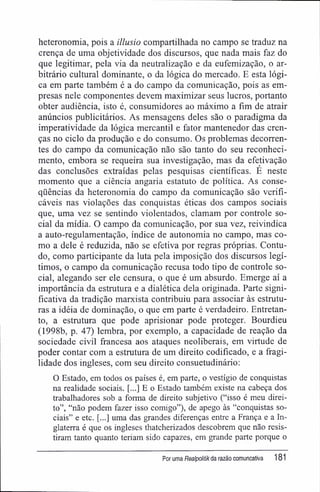 heteronomia, pois a illusio compartilhada no campo se traduz na
crença de uma objetividade dos discursos, que nada mais faz do
que legitimar, pela via da neutralização e da eufemização, o ar-
bitrário cultural dominante, o da lógica do mercado. E esta lógi-
ca em parte também é a do campo da comunicação, pois as em-
presas nele componentes devem maximizar seus lucros, portanto
obter audiência, isto é, consumidores ao máximo a fim de atrair
anúncios publicitários. As mensagens deles são o paradigma da
imperatividade da lógica mercantil e fator mantenedor das cren-
ças no ciclo da produção e do consumo. Os problemas decorren-
tes do campo da comunicação não são tanto do seu reconheci-
mento, embora se requeira sua investigação, mas da efetivação
das conclusões extraídas pelas pesquisas científicas. É neste
momento que a ciência angaria estatuto de política. As conse-
qüências da heteronomia do campo da comunicação são verifi-
cáveis nas violações das conquistas éticas dos campos sociais
que, uma vez se sentindo violentados, clamam por controle so-
cial da mídia. O campo da comunicação, por sua vez, reivindica
a auto-regulamentação, índice de autonomia no campo, mas co-
mo a dele é reduzida, não se efetiva por regras próprias. Contu-
do, como participante da luta pela imposição dos discursos legí-
timos, o campo da comunicação recusa todo tipo de controle so-
cial, alegando ser ele censura, o que é um absurdo. Emerge aí a
importância da estrutura e a dialética dela originada. Parte signi-
ficativa da tradição marxista contribuiu para associar às estrutu-
ras a idéia de dominação, o que em parte é verdadeiro. Entretan-
to, a estrutura que pode aprisionar pode proteger. Bourdieu
(1998b, p. 47) lembra, por exemplo, a capacidade de reação da
sociedade civil francesa aos ataques neoliberais, em virtude de
poder contar com a estrutura de um direito codificado, e a fragi-
lidade dos ingleses, com seu direito consuetudinário:
O Estado, em todos os países é, em parte, o vestígio de conquistas
na realidade sociais. [...] E o Estado também existe na cabeça dos
trabalhadores sob a forma de direito subjetivo ("isso é meu direi-
to", "não podem fazer isso comigo"), de apego às "conquistas so-
ciais" e etc. [...] uma das grandes diferenças entre a França e a In-
glaterra é que os ingleses thatcherizados descobrem que não resis-
tiram tanto quanto teriam sido capazes, em grande parte porque o
Por uma Realpolitikda razão comuncativa 181
 