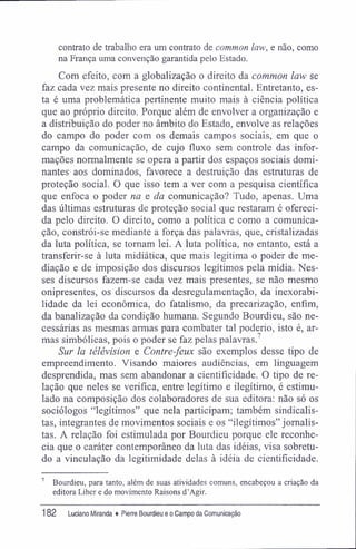 contrato de trabalho era um contrato de common law, e não, como
na França uma convenção garantida pelo Estado.
Com efeito, com a globalização o direito da common law se
faz cada vez mais presente no direito continental. Entretanto, es-
ta é uma problemática pertinente muito mais à ciência política
que ao próprio direito. Porque além de envolver a organização e
a distribuição do poder no âmbito do Estado, envolve as relações
do campo do poder com os demais campos sociais, em que o
campo da comunicação, de cujo fluxo sem controle das infor-
mações normalmente se opera a partir dos espaços sociais domi-
nantes aos dominados, favorece a destruição das estruturas de
proteção social. O que isso tem a ver com a pesquisa científica
que enfoca o poder na e da comunicação? Tudo, apenas. Uma
das últimas estruturas de proteção social que restaram é ofereci-
da pelo direito. O direito, como a política e como a comunica-
ção, constrói-se mediante a força das palavras, que, cristalizadas
da luta política, se tomam lei. A luta política, no entanto, está a
transferir-se à luta midiática, que mais legitima o poder de me-
diação e de imposição dos discursos legítimos pela mídia. Nes-
ses discursos fazem-se cada vez mais presentes, se não mesmo
onipresentes, os discursos da desregulamentação, da inexorabi-
lidade da lei econômica, do fatalismo, da precarização, enfim,
da banalização da condição humana. Segundo Bourdieu, são ne-
cessárias as mesmas armas para combater tal poderio, isto é, ar-
mas simbólicas, pois o poder se faz pelas palavras.7
Sur la télévision e Contre-feux são exemplos desse tipo de
empreendimento. Visando maiores audiências, em linguagem
desprendida, mas sem abandonar a cientifícidade. O tipo de re-
lação que neles se verifica, entre legitimo e ilegítimo, é estimu-
lado na composição dos colaboradores de sua editora: não só os
sociólogos "legítimos" que nela participam; também sindicalis-
tas, integrantes de movimentos sociais e os "ilegítimos" jornalis-
tas. A relação foi estimulada por Bourdieu porque ele reconhe-
cia que o caráter contemporâneo da luta das idéias, visa sobretu-
do a vinculação da legitimidade delas à idéia de cientifícidade.
7
Bourdieu, para tanto, além de suas atividades comuns, encabeçou a criação da
editora Liber e do movimento Raisons d'Agir.
182 Luciano Miranda ♦ Pierre Bourdieu e o Campo da Comunicação
 