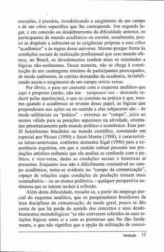 exceções, é precária, inviabilizando o surgimento de um campo
e de um ethos específico que lhe corresponde. Em segundo lu-
gar, e em conexão ou desdobramento da dificuldade anterior, os
participantes do mundo acadêmico ou escolar, usualmente, pou-
co se dispõem a submeter-se às exigências próprias a esse ethos
"acadêmico" e às regras desse universo. Mesmo porque frente às
condições sociais de realização profissional que esse mundo ofe-
rece, no Brasil, os investimentos rendem mais se orientados a
lógicas não-autônomas. Dessa maneira, não se chega à consti-
tuição de um contingente mínimo de participantes preocupados,
de modo autônomo, às estritas demandas da academia, inviabili-
zando assim o surgimento de um campo stricto sensu.
Por óbvio, e para ser coerente com o esquema analítico que
aqui é proposto (então, não me — tampouco vos - deixando se-
duzir pelas aparências), o que se constata na prática é que, mes-
mo quando o acadêmico se reveste desse papel, as lógicas que
preponderam nas ações ou no sentido a elas subjacente são - de
modo utilitarista ou "prático" - externas ao "campo", juízo ao
menos válido para as posições superiores na atividade, orienta-
das prioritariamente pelo mundo político e econômico. Esse per-
fil heterônomo brasileiro no mundo científico, constatado em
especial por Pécaut (1990) e Saint-Martin (1988), é característi-
ca latino-americana, conforme demostra Sigal (1996) para a ex-
periência argentina, em que o sentido cultuai presente nas pro-
duções artístico-culturais que ela analisa se confunde com o po-
lítico, e vice-versa, dadas as condições sociais e históricas aí
presentes. Enquanto isso não é dificilmente constatável no cam-
po acadêmico, toma-se evidente no "campo da comunicação",
espaço de relações cujas condições de produção tomam mais
contraditória - ou ao menos polêmica - qualquer perspectiva au-
tônoma que se intente incluir à reflexão.
Além desta dificuldade, ressalte-se, a partir do emprego par-
cial do esquema analítico, que os pesquisadores brasileiros da
área disciplinar da comunicação, de modo geral, pouco se dão
conta de que há perda do sentido dos conceitos e seus desdo-
bramentos metodológicos "se não estiverem referidos às suas re-
lações lógicas entre si e com as premissas que lhe dão funda-
mento, o que não significa que a opção da utilização de concei-
introdução 17
 