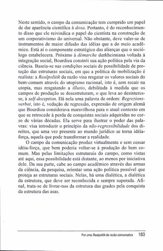Neste sentido, o campo da comunicação tem cumprido um papel
de dar aparência científica à doxa. Portanto, é do reconhecimen-
to disso que ele reivindica o papel do cientista na construção de
um corporativismo do universal. Não obstante, deve valer-se de
instrumentos de maior difusão das idéias que a do meio acadê-
mico. Está aí o componente estratégico das alianças que o soció-
logo estabelecera. Próximo à démarche durkheimiana voltada à
integração social, Bourdieu constrói sua ação política pela via da
ciência. Baseia-se nas condições sociais de possibilidade de pro-
teção das estruturas sociais, em que a política de mobilização é
realista: a Realpolitik da razão visa resgatar os valores sociais do
bem-comum através do utopismo racional, isto é, sem recair na
utopia, mas resgatando a illusio, debilitada à medida que os
campos de produção se desestruturam, o que leva ao desinteres-
se, à self-deception. Há nela uma palavra de ordem: Regrezions-
verbot, isto é, vedação de regressão, expressão de origem alemã
que Bourdieu considerava maravilhosa para o atual contexto em
que se retrocede à perda de conquistas sociais adquiridas no cur-
so de várias décadas. Ela serve para ilustrar o poder das pala-
vras: visa introduzir o princípio da não-regressibilidade dos di-
reitos, que uma vez presente ao mundo jurídico se toma idéia-
força, aquela que pode transformar a realidade.
O campo da comunicação produz virtualmente e sem cessar
idéia-força, que bem poderia voltar-se à produção do bem co-
mum. Mas pelas limitações estruturais do campo, como vistas
até aqui, essa possibilidade está distante, ao menos por iniciativa
dele. Da sua parte, cabe ao campo acadêmico através das armas
da ciência, da pesquisa, orientar uma ação política possível que
proteja as estruturas sociais. Nelas, há uma dialética, a dialética
da estrutura, que deve ser reconhecida e sempre superada. Afi-
nal, trata-se de livrar-nos da estrutura das grades pela conquista
da estmtura das asas.
Por uma Realpolitikda razão comuncativa 183
 