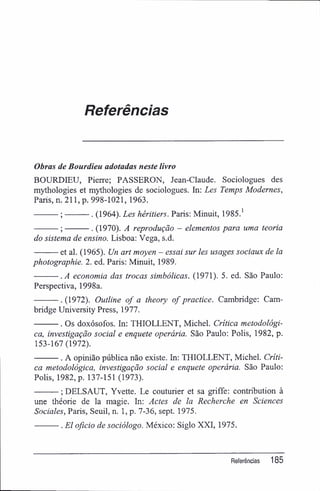 Referências
Obras de Bourdieu adotadas neste livro
BOURDIEU, Pierre; PASSERON, Jean-Claude. Sociologues des
mythologies et mythologies de sociologues. In: Les Temps Modernes,
Paris, n. 211, p. 998-1021, 1963.
; . (1964). Les héritiers. Paris; Minuit, 1985.1
; . (1970). A reprodução - elementos para uma teoria
do sistema de ensino. Lisboa: Vega, s.d.
et al. (1965). Un art moyen - essai sur les usages sociaux de la
photographie. 2. ed. Paris; Minuit, 1989.
.A economia das trocas simbólicas. (1971). 5. ed. São Paulo;
Perspectiva, 1998a.
. (1972). Outline of a theory of practice. Cambridge: Cam-
bridge University Press, 1977.
. Os doxósofos. In: THIOLLENT, Michel. Crítica metodológi-
ca, investigação social e enquete operária. São Paulo: Polis, 1982, p.
153-167(1972).
. A opinião pública não existe. In: THIOLLENT, Michel. Críti-
ca metodológica, investigação social e enquete operária. São Paulo:
Polis, 1982, p. 137-151 (1973).
; DELSAUT, Yvette. Le couturier et sa griffe: contribution à
une théorie de la magie. In: Actes de la Recherche en Sciences
Sociales, Paris, Seuil, n. 1, p. 7-36, sept. 1975.
. El oficio de sociólogo. México: Siglo XXI, 1975.
Referências 185
 