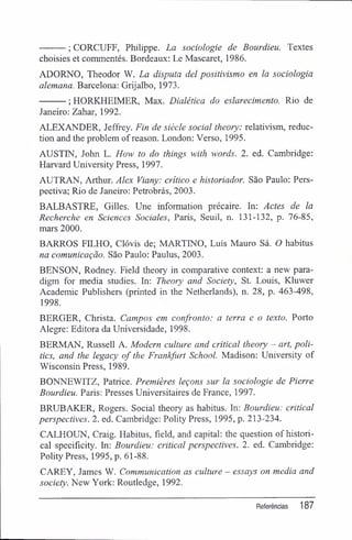 ; CORCUFF, Philippe. La sociologie de Bourdieu. Textes
choisies et commentés. Bordeaux: Le Mascarei, 1986.
ADORNO, Theodor W. La disputa dei positivismo en la sociologia
alemana. Barcelona: Grijalbo, 1973.
; HORKHEIMER, Max. Dialética do eslarecimento. Rio de
Janeiro: Zahar, 1992.
ALEXANDER, Jeffrey. Fin de siècle social theory: relativism, reduc-
tion and the problem ofreason. London: Verso, 1995.
AUSTIN, John L. How to do things with words. 2. ed. Cambridge:
Harvard University Press, 1997.
AUTRAN, Arthur. Alex Viany: critico e historiador. São Paulo: Pers-
pectiva; Rio de Janeiro: Petrobrás, 2003.
BALBASTRE, Gilles. Une information précaire. In: Actes de la
Recherche en Sciences Sociales, Paris, Seuil, n. 131-132, p. 76-85,
mars 2000.
BARROS FILHO, Clóvis de; MARTINO, Luís Mauro Sá. O habitus
na comunicação. São Paulo: Paulus, 2003.
BENSON, Rodney. Field theory in comparative context: a new para-
digm for media studies. In: Theory and Society, St. Louis, Kluwer
Academic Publishers (printed in the Netherlands), n. 28, p. 463-498,
1998.
BERGER, Christa. Campos em confronto: a terra e o texto. Porto
Alegre: Editora da Universidade, 1998.
BERMAN, Russell A. Modem culture and criticai theory - art, poli-
tics, and the legacy of the Frankfurt School. Madison: University of
Wisconsin Press, 1989.
BONNEWITZ, Patrice. Premières leçons sur la sociologie de Pierre
Bourdieu. Paris: Presses Universitaires de France, 1997.
BRUBAKER, Rogers. Social theory as habitus. In: Bourdieu: criticai
perspectives. 2. ed. Cambridge: Polity Press, 1995, p. 213-234.
CALHOUN, Craig. Habitus, field, and capital: the question of histori-
cal specifxcity. In: Bourdieu: criticai perspectives. 2. ed. Cambridge:
Polity Press, 1995, p. 61-88.
CAREY, James W. Communication as culture - essays on media and
society. New York: Routledge, 1992.
Referências 187
 