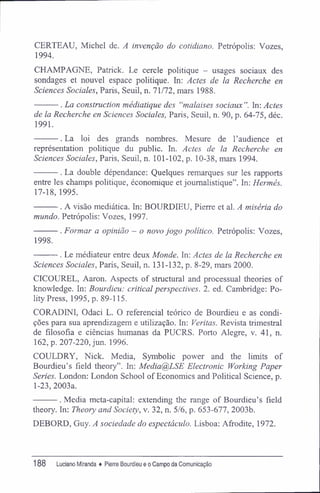 CERTEAU, Michel de. A invenção do cotidiano. Petrópolis; Vozes,
1994.
CHAMPAGNE, Patrick. Le cercle politique - usages sociaux des
sondages et nouvel espace politique. In: Actes de la Recherche en
Sciences Sociales, Paris, Seuil, n. 71/72, mars 1988.
. La construction médiatique des "malaises sociaux In: Actes
de la Recherche en Sciences Sociales, Paris, Seuil, n. 90, p. 64-75, déc.
1991.
. La loi des grands nombres. Mesure de Paudience et
représentation politique du public. In. Actes de la Recherche en
Sciences Sociales, Paris, Seuil, n. 101-102, p. 10-38, mars 1994.
. La double dépendance: Quelques remarques sur les rapports
entre les champs politique, économique et joumalistique". In; Hermés.
17-18, 1995.
. A visão mediática. In: BOURDIEU, Pierre et al. A miséria do
mundo. Petrópolis: Vozes, 1997.
. Formar a opinião - o novo jogo político. Petrópolis: Vozes,
1998.
. Le médiateur entre deux Monde. In: Actes de la Recherche en
Sciences Sociales, Paris, Seuil, n. 131-132, p. 8-29, mars 2000.
CICOUREL, Aaron. Aspects of structural and processual theories of
knowledge. In: Bourdieu: criticai perspectives. 2. ed. Cambridge: Po-
lity Press, 1995, p. 89-115.
CORADINI, Odaci L. O referencial teórico de Bourdieu e as condi-
ções para sua aprendizagem e utilização. In: Veritas. Revista trimestral
de filosofia e ciências humanas da PUCRS. Porto Alegre, v. 41, n.
162, p. 207-220, jun. 1996.
COULDRY, Nick. Media, Symbolic power and the limits of
Bourdieu's field theory". In: Media@LSE Electronic Working Paper
Series. London: London School of Economics and Political Science, p.
1-23, 2003a.
. Media meta-capital: extending the range of Bourdieu^ field
theory. In: Theory and Society, v. 32, n. 5/6, p. 653-677, 2003b.
DEBORD, Guy. A sociedade do espectáculo. Lisboa: Afrodite, 1972.
188 Luciano Miranda ♦ Pierre Bourdieu e o Campo da Comunicação
 