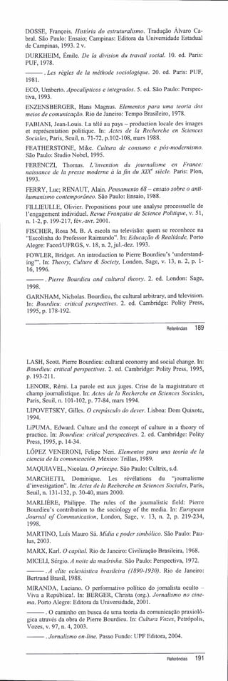 DOSSE, François. História do estruturalismo. Tradução Álvaro Ca-
bral. São Paulo: Ensaio; Campinas: Editora da Universidade Estadual
de Campinas, 1993. 2 v.
DURKHEIM, Émile. De la division du travail social. 10. ed. Paris:
PUF, 1978.
. Les règles de la méthode sociologique. 20. ed. Paris; PUF,
1981.
ECO, Umberto. Apocalípticos e integrados. 5. ed. São Paulo: Perspec-
tiva, 1993.
ENZENSBERGER, Hans Magnus. Elementos para uma teoria dos
meios de comunicação. Rio de Janeiro: Tempo Brasileiro, 1978.
FABIANI, Jean-Louis. La télé au pays - production locale des images
et représentation politique. In: Actes de la Recherche en Sciences
Sociales, Paris, Seuil, n. 71-72, p.102-108, mars 1988.
FEATHERSTONE, Mike. Cultura de consumo e pós-modernismo.
São Paulo: StudioNobel, 1995.
FERENCZI, Thomas. L 'invention du journalisme en France:
naissance de la presse moderne à la fin du XDC siècle. Paris: Plon,
1993.
FERRY, Luc; RENAUT, Alain. Pensamento 68 - ensaio sobre o anti-
humanismo contemporâneo. São Paulo: Ensaio, 1988.
FILLIEULLE, Olivier. Propositions pour une analyse processuelle de
1'engagement individuel. Revue Française de Science Politique, v. 51,
n. 1-2, p. 199-217, fév.-avr. 2001.
FISCHER, Rosa M. B. A escola na televisão: quem se reconhece na
"Escolinha do Professor Raimundo". In: Educação & Realidade, Porto
Alegre: Faced/UFRGS, v. 18, n. 2, jul.-dez. 1993.
FOWLER, Bridget. An introduction to Pierre Bourdieu's 'understand-
ing"'. In: Theory, Culture & Society, London, Sage, v. 13, n. 2, p. 1-
16, 1996.
. Pierre Bourdieu and cultural theory. 2. ed. London: Sage,
1998.
GARNHAM, Nicholas. Bourdieu, the cultural arbitrary, and television.
In: Bourdieu: criticai perspectives. 2. ed. Cambridge: Polity Press,
1995, p. 178-192.
Referências 189
LASH, Scott. Pierre Bourdieu: cultural economy and social change. In:
Bourdieu: criticai perspectives. 2. ed. Cambridge: Polity Press, 1995,
p. 193-211.
LENOIR, Rémi. La parole est aux juges. Crise de la magistrature et
champ joumalistique. In: Actes de la Recherche en Sciences Sociales,
Paris, Seuil, n. 101-102, p. 77-84, mars 1994.
LIPOVETSKY, Gilles. O crepúsculo do dever. Lisboa; Dom Quixote,
1994.
LiPUMA, Edward. Culture and the concept of culture in a theory of
practice. In: Bourdieu: criticai perspectives. 2. ed. Cambridge: Polity
Press, 1995, p. 14-34.
LÓPEZ VENERONI, Felipe Neri. Elementos para una teoria de la
ciência de la comunicación. México; Trillas, 1989.
MAQUIAVEL, Nicolau. Opríncipe. São Paulo: Cultrix, s.d.
MARCHETTI, Dominique. Les révélations du "journalisme
dhnvestigation". In: Actes de la Recherche en Sciences Sociales, Paris,
Seuil, n. 131-132, p. 30-40, mars 2000.
MARLIÈRE, Philippe. The rules of the joumalistic field: Pierre
Bourdieu's contribution to the sociology of the media. In: European
Journal of Communication, London, Sage, v. 13, n. 2, p. 219-234,
1998.
MARTINO, Luís Mauro Sá. Mídia e poder simbólico. São Paulo: Pau-
lus, 2003.
MARX, Karl. O capital. Rio de Janeiro: Civilização Brasileira, 1968.
MICELI, Sérgio. A noite da madrinha. São Paulo: Perspectiva, 1972.
. A elite eclesiástica brasileira (1890-1930). Rio de Janeiro:
Bertrand Brasil, 1988.
MIRANDA, Luciano. O performativo político do jornalista oculto -
Viva a República!. In: BERGER, Christa (org.). Jornalismo no cine-
ma. Porto Alegre: Editora da Universidade, 2001.
. O caminho em busca de uma teoria da comunicação praxioló-
gica através da obra de Pierre Bourdieu. In: Cultura Vozes, Petrópolis,
Vozes, v. 97, n. 4, 2003.
. Jornalismo on-line. Passo Fundo: UPF Editora, 2004.
Referências 191
 