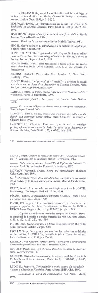 ; WILLIAMS, Raymond. Pierre Bourdieu and the sociology of
culture: an introduction. In: Media, Culture & Society - a criticai
reader. London; Sage, 1996, p. 116-130.
GOFFMAN, Erving. La communication en défaut. In: Actes de la
Recherche en Sciences Sociales, Paris: Seuil, n. 100, p. 66-72. déc.
1993.
HABERMAS, Jürgen. Mudança estrutural da esfera pública. Rio de
Janeiro: Tempo Brasileiro, 1984.
. Teoria de la acción comunicativa. Madrid: Taurus, 1987.
HEGEL, Georg Wilhelm F. Introducción a la historia de la filosofia.
Buenos Aires: Aguilar, 1984.
HONNETH, Axel. The fragmented world of symbolic forms; reflec-
tions on Pierre Bourdieu's sociology of culture. In: Theory, Culture &
Society, London, Sage, v. 3, n. 3, 1986.
HORKHEIMER, Max. Teoria tradicional e teoria crítica. In: Textos
escolhidos: São Paulo; Abril Cultural, 1983, p. 31-68. (Coleção Os
Pensadores)
JENKINS, Richard. Pierre Bourdieu. London & New York:
Routledge, 1992.
JOINET, Béatrice. "Le "plateau" et le "terrain" - la division du travail
à la télévision. In: Actes de la Recherche en Sciences Sociales, Paris,
Seuil, n. 131-132, p. 86-91, mars 2000.
LAHIRE, Bemard. Le travail sociologique de Pierre Bourdieu - deites
et critiques. Paris: La Découverte, 1999.
. L'homme pluriel - Les ressorts de Vaction. Paris: Nathan,
1998.
. Retratos sociológicos - Disposições e variações individuais.
Porto Alegre: Artmed, 2004.
LAMONT, Michele. Money, morais and manners: the culture of the
french and american upper middle class. Chicago; University of
Chicago Press, 1992.
LAPOSTOLLE, Christine. Plus vrai que le vrai - stratégie
photographique et commune de Paris. In: Actes de la Recherche en
Sciences Sociales, Paris, Seuil, n. 73, p. 67-76, juin 1988.
190 Luciano Miranda ♦ Pierre Bourdieu e o Camoo da Comunicacãn
MORIN, Edgar. Cultura de massas no século XX- O espírito do tem-
po -1 -Neurose. Rio de Janeiro: Forense-Universitária, 1969.
. Cultura de massas no século XX- O Espírito do Tempo — II—
necrose. 2. ed. Rio de Janeiro: Forense-Universitária, 1986.
MORROW, Raymond. Criticai theory and methodology. Thousand
Oaks (CA): Sage, 1994.
MUNOZ, Blanca. Teoria de la pseudocultura - estúdios de sociologia
de la cultura y de la comunicación de masas. Madrid: Fundamentos,
1995.
ORTIZ, Renato. A procura de uma sociologia da prática. In;. ORTIZ,
Renato (org.). Sociologia. São Paulo: Ática, 1994.
PECAUT, Daniel. Os intelectuais e a política no Brasil - entre o povo
e a nação. São Paulo: Ática, 1990.
PINTO, Céli Regina J. O clientelismo eletrônico: a eficácia de um
programa popular de rádio. In; Humanas - Revista do IFCH -
UFRGS, Porto Alegre, v. 16, n. 1, p. 117-137, jan.-jun. 1993.
. O poder e o político na teoria dos campos. In: Veritas - Revis-
ta trimestral de filosofia e ciências humanas da PUCRS, Porto Alegre,
v. 41, n. 162, p. 221-227, jun. 1996.
PINTO, Louis. Pierre Bourdieu e a teoria do mundo social. Rio de Ja-
neiro; Fundação Getúlio Vargas, 2000.
PROULX, Serge. Deux grands courants dans les recherches et théories
sur les médias. In: CHARON, Jean-Marie (dir.). L'état des médias.
Paris: La Découverte, 1991, p. 423-430.
RIBEIRO, Jorge Cláudio. Sempre alerta - condições e contradições
do trabalhojornalístico. São Paulo: Brasiliense, 1994.
ROBBINS, Derek. The work ofPierre Bourdieu. Boulder & San Fran-
cisco: Westviewpress, 1991.
ROUBIEU, Olivier. Le joumalisme et le pouvoir local. In: Actes de la
Recherche en Sciences Sociales, Paris, Seuil, n. 101-102, p. 85-87,
mars 1994.
RÜDIGER, Francisco. Comunicação e teoria crítica da sociedade -
Adorno e a Escola de Frankfurt. Porto Alegre: EDIPUCRS, 1999.
. Introdução à teoria da comunicação. São Paulo: Edicon,
1998.
192 Luciano Miranda ♦ Pierre Bourdieu e o Campo da Comunicação
 