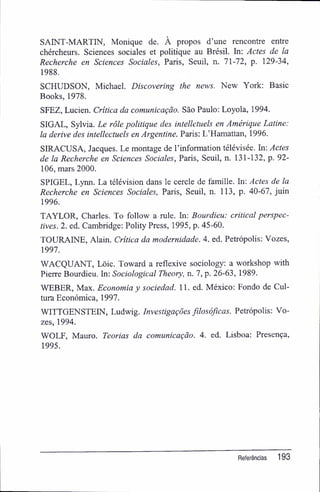 SAINT-MARTIN, Monique de. À propos d'une rencontre entre
chércheurs. Sciences sociales et politique au Brésil. In: Actes de la
Recherche en Sciences Sociales, Paris, Seuil, n. 71-72, p. 129-34,
1988.
SCHUDSON, Michael. Discovering the news. New York: Basic
Books, 1978.
SFEZ, Lucien. Critica da comunicação. São Paulo: Loyola, 1994.
SIGAL, Sylvia. Le rôle politique des intelletuels en Amérique Latine:
la derive des intellectuels en Argentine. Paris: L'Hamattan, 1996.
SIRACUSA, Jacques. Le montage de 1'information télévisée. In: Actes
de la Recherche en Sciences Sociales, Paris, Seuil, n. 131-132, p. 92-
106, mars 2000.
SPIGEL, Lynn. La télévision dans le cercle de famille. In: Actes de la
Recherche en Sciences Sociales, Paris, Seuil, n. 113, p. 40-67, juin
1996.
TAYLOR, Charles. To follow a rule. In: Bourdieu: criticai perspec-
tives. 2. ed. Cambridge: Polity Press, 1995, p. 45-60.
TOURAINE, Alain. Critica da modernidade. 4. ed. Petrópolis: Vozes,
1997.
WACQUANT, Lõic. Toward a reflexive sociology: a workshop with
Pierre Bourdieu. In: Sociological Theory, n. 7, p. 26-63, 1989.
WEBER, Max. Economia y sociedad. 11. ed. México: Eondo de Cul-
tura Econômica, 1997.
WITTGENSTEIN, Ludwig. Investigações filosóficas. Petrópolis: Vo-
zes, 1994.
WOLF, Mauro. Teorias da comunicação. 4. ed. Lisboa; Presença,
1995.
Referências 193
 
