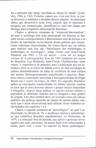 tos e métodos não esteja vinculada ao objeto de estudo" (Cora-
dini, 1996, p. 218). Portanto, espero que, com este livro, se pos-
sa favorecer e estimular o domínio dessas relações. As principais
idéias que desenvolvo neste livro, naquilo que se reportam à
pesquisa em comunicação, identifícam-se com três etapas que
distingo para a trajetória intelectual de Bourdieu:
Chamo o primeiro momento de "estrutural-funcionalista",
no qual o sociólogo está mais preocupado em detectar as fun-
ções sociais correspondentes a determinados usos da técnica e os
modos de reprodução social através dessas práticas que exterio-
rizam estruturas interiorizadas. Os textos-chave que me utilizo
para analisar esta fase são "Sociologues des mythologies et
mythologies de sociologues", artigo escrito com Jean-Claude
Passeron, em 1963, e Un art moyen - essai sur les usages
sociaux de la phoíographie, livro de 1965 composto por textos
de Bourdieu, Luc Boltanski, Jean-Claude Chamboredon, entre
outros. A importância do primeiro, para a publicação que ora in-
troduzo, deve-se ao início do debate acerca de uma sociologia da
cultura desmistificadora da idéia de existência de uma cultura
das massas (homogeneamente) massificadas e passivas. Bour-
dieu critica a concepção sincretista e homogeneizadora de Edgar
Morin em L'espnt du temps, de 1962. No segundo, Bourdieu
aplica as concepções desenvolvidas no debate anterior: analisa
os usos que as mais diversas classes e grupos sociais dispendem
à fotografia. Através desta prática, os agentes sociais tendem a
reproduzir as diferentes funções que os integram a seus grupos
de origem. Esta obra também deve ser avaliada como um esboço
analítico das práticas operadas no campo da cultura média, con-
ceito que o autor desenvolverá mais adiante. Esses trabalhos se-
rão tratados nos capítulos 1 e 2.
Chamo o segundo momento de "praxiológico", no qual é se-
dimentado, na década de 70, o arcabouço teórico e metodológi-
co que notabiliza Bourdieu mundialmente. La distinction, de
1979, é a principal obra do período, que aplica o percurso inves-
tigativo dos anos anteriores. Os temas deste livro relacionados à
mídia, junto com o texto "Le marché de biens symboliques"
18 Luciano Miranda ♦ Pierre Bourdieu e o Campo da Comunicação
 