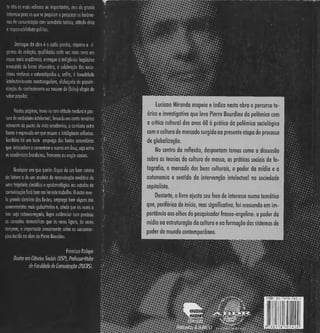 te não as mais valiosas ou impactantes, mas de grande
interesse para os que se propõem a pesquisaros fenôme-
nos de comunicação com seriedade teórica, atitude ética
e responsabilidade política.
Destaque da obro é o estilo preciso, objetivo e ri-
goroso da redação, qualidades cada vez mais raras em
nosso meio acadêmico, entregue a indigência lingüística
fravestida de bossa idiomática, a celebração dos racio-
cínios confusos e estereotipados e, enfim, à banalidade
intelectualmente constrangedora, disfarçada de popula-
rização do conhecimento ou mesmo de (falso) elogio do
saber popular.
Nestaspáginas, travo-secom atitude madura e pos-
tura de verdadeiro intelectual, levandoem conta temática
relevante do ponto de vista acadêmico, o combate entre
forma e expressão em que respira a inteligência reflexiva.
Também há um bom emprego das fontes secundárias
que interpelam e comentam o acervo em foco, seja entre
os acadêmicos brasileiros, franceses ou anglo-soxões.
Qualquer um que queira dispor de um bom roteiro
de leitura e de um modelo de reconstrução analítica de
uma trajetória científica e episfemológica em estudos de
comunicação fará bem em lereste trabalho. 0 autor reve-
la grande domínio das fontes, emprega bem alguns dos
comentaristas mais gabaritados e, ainda que às vezes o
tom seja sobrecarregado, logra evidenciar com precisão
as conexões sistemáticas que as vezes ligam, às vezes
rompem, o importante pensamento sobre as comunica-
ções tecido na obra de Pierre Bourdieu.
Francisco Rüdiger
Doutorem Ciências Sociais (USP), Professor-titular
do Faculdade de Comunicação (PUCPS).
•//•#?♦?•••••
iiSS^Sr
Luciano Miranda mapeia e indica nesta obra o percurso te-
órico e investigativo que leva Pierre Bourdieu da polêmica com
a crítica cultural dos anos 60 à prática da polêmica sociológica
com a cultura de mercado surgida na presente etapa do processo
de globalização.
No centro da reflexão, despontam temas como a discussão
sobre as teorias da cultura de massa, as práticas sociais da fo-
tografia, o mercado dos bens culturais, o poder da mídia e a
autonomia e sentido da intervenção intelectual na sociedade
capitalista.
Destarte, o livro ajusta seu foco de interesse numa temática
que, periférica de início, mas significativa, foi crescendo em im-
portância aos olhos do pesquisador franco-argelino: o poder da
mídia na estruturação da cultura e na formação dos sistemas de
poder do mundo contemporâneo.
 
