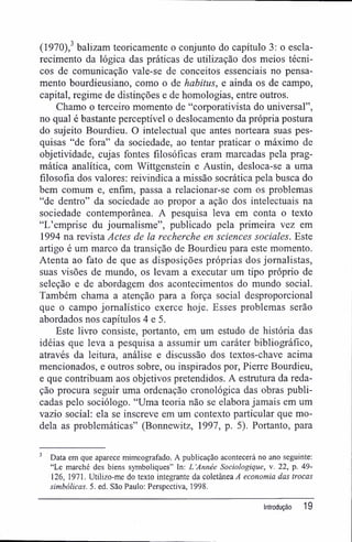 (1970),3
balizam teoricamente o conjunto do capítulo 3: o escla-
recimento da lógica das práticas de utilização dos meios técni-
cos de comunicação vale-se de conceitos essenciais no pensa-
mento bourdieusiano, como o de habitus, e ainda os de campo,
capital, regime de distinções e de homologias, entre outros.
Chamo o terceiro momento de "corporativista do universal",
no qual é bastante perceptível o deslocamento da própria postura
do sujeito Bourdieu. O intelectual que antes norteara suas pes-
quisas "de fora" da sociedade, ao tentar praticar o máximo de
objetividade, cujas fontes filosóficas eram marcadas pela prag-
mática analítica, com Wittgenstein e Austin, desloca-se a uma
filosofia dos valores: reivindica a missão socrática pela busca do
bem comum e, enfim, passa a relacionar-se com os problemas
"de dentro" da sociedade ao propor a ação dos intelectuais na
sociedade contemporânea. A pesquisa leva em conta o texto
"Ifemprise du joumalisme", publicado pela primeira vez em
1994 na revista Actes de la recherche en sciences sociales. Este
artigo é um marco da transição de Bourdieu para este momento.
Atenta ao fato de que as disposições próprias dos jornalistas,
suas visões de mundo, os levam a executar um tipo próprio de
seleção e de abordagem dos acontecimentos do mundo social.
Também chama a atenção para a força social desproporcional
que o campo jornalístico exerce hoje. Esses problemas serão
abordados nos capítulos 4 e 5.
Este livro consiste, portanto, em um estudo de história das
idéias que leva a pesquisa a assumir um caráter bibliográfico,
através da leitura, análise e discussão dos textos-chave acima
mencionados, e outros sobre, ou inspirados por, Pierre Bourdieu,
e que contribuam aos objetivos pretendidos. A estrutura da reda-
ção procura seguir uma ordenação cronológica das obras publi-
cadas pelo sociólogo. "Uma teoria não se elabora jamais em um
vazio social: ela se inscreve em um contexto particular que mo-
dela as problemáticas" (Bonnewitz, 1997, p. 5). Portanto, para
3
Data em que aparece mimeografado. A publicação acontecerá no ano seguinte:
"Le marché des biens symboliques" In: L 'Année Sociologique, v. 22, p. 49-
126, 1971. Utilizo-me do texto integrante da coletânea 4 economia das trocas
simbólicas. 5. ed. São Paulo: Perspectiva, 1998.
Introdução 19
 
