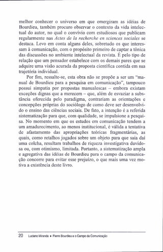 melhor conhecer o universo em que emergiram as idéias de
Bourdieu, também procuro observar o contexto da vida intelec-
tual do autor, no qual o convívio com estudiosos que publicam
regularmente nas Actes de la recherche en sciences sociales se
destaca. Levo em conta alguns deles, sobretudo os que interes-
sam à comunicação, com o propósito primeiro de captar a tônica
das discussões no ambiente intelectual da revista. É pelo tipo de
relação que um pensador estabelece com os demais pares que se
adquire uma visão acurada da proposta científica contida em sua
trajetória individual.
Por fim, ressalte-se, esta obra não se propõe a ser um "ma-
nual de Bourdieu para a pesquisa em comunicação", tampouco
possui simpatia por propostas manualescas - embora existam
exceções dignas que a merecem - que, além de esvaziar a subs-
tância oferecida pelo paradigma, contrariam as orientações e
concepções próprias do sociólogo de como deve ser desenvolvi-
do o ensino das ciências sociais. De fato, a intenção é a referida
sistematização para que, com qualidade, se impulsione a pesqui-
sa. No momento em que os estudos em comunicação tendem a
um amadurecimento, ao menos institucional, é válida a tentativa
de afastamento das apropriações teóricas fragmentárias, as
quais, como retalhos jogados sobre um objeto para que saia daí
uma colcha, resultam trabalhos de riqueza investigativa duvido-
sa ou, com otimismo, limitada. Portanto, a sistematização ampla
e agregativa das idéias de Bourdieu para o campo da comunica-
ção concorre para evitar esse prejuízo, o que mais uma vez mo-
tiva a existência deste livro.
20 Luciano Miranda ♦ Pierre Bourdieu e o Campo da Comunicação
 