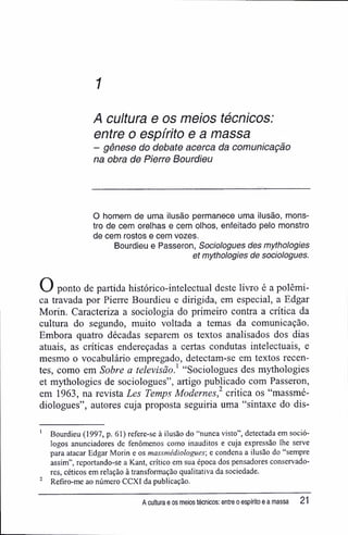 1
A cultura e os meios técnicos:
entre o espírito e a massa
- gênese do debate acerca da comunicação
na obra de Pierre Bourdieu
O homem de uma ilusão permanece uma ilusão, mons-
tro de cem orelhas e cem olhos, enfeitado pelo monstro
de cem rostos e cem vozes.
Bourdieu e Passeron, Sociologues des mythologies
et mythologies de sociologues.
O ponto de partida histórico-intelectual deste livro é a polêmi-
ca travada por Pierre Bourdieu e dirigida, em especial, a Edgar
Morin. Caracteriza a sociologia do primeiro contra a crítica da
cultura do segundo, muito voltada a temas da comunicação.
Embora quatro décadas separem os textos analisados dos dias
atuais, as críticas endereçadas a certas condutas intelectuais, e
mesmo o vocabulário empregado, detectam-se em textos recen-
tes, como em Sobre a televisão} "Sociologues des mythologies
et mythologies de sociologues", artigo publicado com Passeron,
em 1963, na revista Les Temps Modernes,2
critica os "massmé-
diologues", autores cuja proposta seguiria uma "sintaxe do dis-
' Bourdieu (1997, p. 61) refere-se à ilusão do "nunca visto", detectada em soció-
logos anunciadores de fenômenos como inauditos e cuja expressão lhe serve
para atacar Edgar Morin e os massmédiologues; e condena a ilusão do "sempre
assim", reportando-se a Kant, crítico em sua época dos pensadores conservado-
res, céticos em relação à transformação qualitativa da sociedade.
2
Refiro-me ao número CCXI da publicação.
A cultura e os meios técnicos: entre o espírito e a massa 21
 