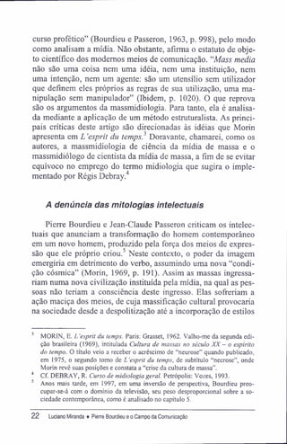 curso profético" (Bourdieu e Passeron, 1963, p. 998), pelo modo
como analisam a mídia. Não obstante, afirma o estatuto de obje-
to científico dos modernos meios de comunicação. "Mass media
não são uma coisa nem uma idéia, nem uma instituição, nem
uma intenção, nem um agente: são um utensílio sem utilizador
que definem eles próprios as regras de sua utilização, uma ma-
nipulação sem manipulador" (Ibidem, p. 1020). O que reprova
são os argumentos da massmidiologia. Para tanto, ela é analisa-
da mediante a aplicação de um método estruturalista. As princi-
pais críticas deste artigo são direcionadas às idéias que Morin
apresenta em L 'esprit du temps.3
Doravante, chamarei, como os
autores, a massmidiologia de ciência da mídia de massa e o
massmidiólogo de cientista da mídia de massa, a fim de se evitar
equívoco no emprego do termo midiologia que sugira o imple-
mentado por Régis Debray.4
A denúncia das mitologias intelectuais
Pierre Bourdieu e Jean-Claude Passeron criticam os intelec-
tuais que anunciam a transformação do homem contemporâneo
em um novo homem, produzido pela força dos meios de expres-
são que ele próprio criou.5
Neste contexto, o poder da imagem
emergiria em detrimento do verbo, assumindo uma nova "condi-
ção cósmica" (Morin, 1969, p. 191). Assim as massas ingressa-
riam numa nova civilização instituída pela mídia, na qual as pes-
soas não teriam a consciência deste ingresso. Elas sofreriam a
ação maciça dos meios, de cuja massificação cultural provocaria
na sociedade desde a despolitização até a incorporação de estilos
3
MORIN, E. L'esprit du temps. Paris: Grassei, 1962. Valho-me da segunda edi-
ção brasileira (1969), intitulada Cultura de massas no século XX - o espírito
do tempo. O título veio a receber o acréscimo de "neurose" quando publicado,
em 1975, o segundo tomo de L 'esprit du temps, de subtítulo "necrose", onde
Morin revê suas posições e constata a "crise da cultura de massa".
4
Cf. DEBRAY, R. Curso de midiologia geral. Petrópolis: Vozes, 1993.
5
Anos mais tarde, em 1997, em uma inversão de perspectiva, Bourdieu preo-
cupar-se-á com o domínio da televisão, seu peso desproporcional sobre a so-
ciedade contemporânea, como é analisado no capítulo 5.
22 Luciano Miranda ♦ Pierre Bourdieu e o Campo da Comunicação
 
