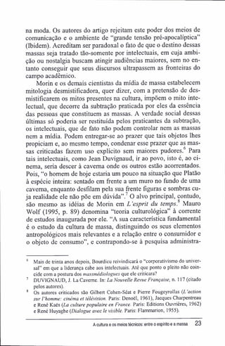 na moda. Os autores do artigo rejeitam este poder dos meios de
comunicação e o ambiente de "grande tensão pré-apocalíptica"
(Ibidem). Acreditam ser paradoxal o fato de que o destino dessas
massas seja tratado tão-somente por intelectuais, em cuja ambi-
ção ou nostalgia buscam atingir audiências maiores, sem no en-
tanto conseguir que seus discursos ultrapassem as fronteiras do
campo acadêmico.
Morin e os demais cientistas da mídia de massa estabelecem
mitologia desmistifícadora, quer dizer, com a pretensão de des-
mistifícarem os mitos presentes na cultura, impõem o mito inte-
lectual, que decorre da subtração praticada por eles da essência
das pessoas que constituem as massas. A verdade social dessas
últimas só poderia ser restituída pelos praticantes da subtração,
os intelectuais, que de fato não podem controlar nem as massas
nem a mídia. Podem entregar-se ao prazer que tais objetos lhes
propiciam e, ao mesmo tempo, condenar esse prazer que as mas-
sas criticadas fazem uso explícito sem maiores pudores. Para
tais intelectuais, como Jean Duvignaud, ir ao povo, isto é, ao ci-
nema, seria descer à caverna onde os outros estão acorrentados.
Pois, "o homem de hoje estaria um pouco na situação que Platão
à espécie inteira: sentado em frente a um muro no fundo de uma
caverna, enquanto desfilam pela sua frente figuras e sombras cu-
ja realidade ele não põe em dúvida".7
O alvo principal, contudo,
são mesmo as idéias de Morin em L 'esprit du temps. Mauro
Wolf (1995, p. 89) denomina "teoria culturológica" à corrente
de estudos inaugurada por ele. "A sua característica fundamental
é o estudo da cultura de massa, distinguindo os seus elementos
antropológicos mais relevantes e a relação entre o consumidor e
o objeto de consumo", e contrapondo-se à pesquisa administra-
6
Mais de trinta anos depois, Bourdieu reivindicará o "corporativismo do univer-
sal" em que a liderança cabe aos intelectuais. Até que ponto o pleito não coin-
cide com a postura dos massmédiologues que ele criticara?
7
DUVIGNAUD, J. La Caveme. In: La Nouvelle Revue Française, n. 117 (citado
pelos autores).
8
Os autores criticados são Gilbert Cohen-Séat e Pierre Fougeyrollas (L 'action
sur 1'homme: cinéma et télévision. Paris; Denoél, 1961), Jacques Charpentreau
e René Kaès (La culture populaire en France. Paris: Editions Ouvrières, 1962)
e René Huyaghe (Dialogue avec le visible. Paris: Flammarion, 1955).
A cultura e os meios técnicos: entre o espírito e a massa 23
 