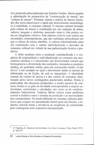 tiva praticada principalmente nos Estados Unidos. Morin propõe
a substituição da perspectiva de "comunicação de massa" por
"cultura de massa". Portanto, rejeita a análise de fatores limita-
dos dos norte-americanos e opera um deslocamento metodológi-
co à totalidade, o conjunto cultural. O sistema cultural formado
pela cultura de massa é constituído por um conjunto de mitos,
valores, imagens e símbolos, associado tanto à vida prática co-
mo ao imaginário coletivo. Este sistema convive com outros nas
sociedades contemporâneas, que são realidades policulturais em
que a cultura de massa interfere. A cultura industrializada entra
em contradição com o caráter individualizado e inovador do
consumo cultural em virtude de sua padronização técnica e pro-
dutiva.
A linha mediana entre a produção estandardizada e a exi-
gência de originalidade e individualização no consumo das mer-
cadorias culturais é o sincretismo: um denominador comum que
homogeneiza a diversidade dos conteúdos, tornando-os produtos
médios, de qualidade média, para um consumidor médio. Ofait
divers9
é um exemplo no qual o sincretismo funde os setores da
informação ao da ficção, do real ao imaginário. A identidade
comum da cultura de massa é a dos valores de consumo, dina-
mizado pelos novos contingentes assalariados médios. Frente à
prolixidade dos discursos produzidos, a mudez passiva do con-
sumo limita-se ao grão de atividade correspondente a reações es-
timuladas, controladas e calculadas, tais como as de condicio-
namento behaviorista. Todavia, Morin coloca como problema
central a dialética entre o sistema de produção e as necessidades
dos consumidores. De modo diferente de sistemas culturais ante-
riores que exigem um aprendizado formal para sua fruição, a in-
dústria cultural tende a nivelar-se às exigências já constituídas
pelo contingente mais expressivo da população.
9
Cf. Barthes, R. Structure du fait divers. In: Essais critiques. Paris: Seuil, 1975,
p. 188-197.
24 Luciano Miranda ♦ Pierre Bourdieu e o Campo da Comunicação
 