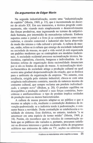 Os argumentos de Edgar Morin
Na segunda industrialização, ocorre uma "industrialização
do espírito" (Morin, 1969, p. 15), que é incrementada no decor-
rer do século XX. Em seu transcurso, a técnica progride conti-
nuamente, não visando mais simplesmente o desenvolvimento
das forças produtivas, mas ingressando no terreno da subjetivi-
dade humana, por intermédio de mercadorias culturais. Embora
suportes como o jornal e o livro já se constituíssem como mer-
cadorias, o circuito comercial e industrial não havia absorvido
de modo tão intenso a vida cultural e privada. A cultura de mas-
sas, então, refere-se à cultura que emerge da sociedade industrial
ou sociedade de massas, na qual a vida social já está organizada
em padrões modernos que se contrapõem aos modelos tradicio-
nais. A sociedade ocidental processa racionalização técnica, bu-
rocrática, capitalista, classista, burguesa e individualista. As di-
ferentes esferas de organização desta racionalidade denunciam
por si sós os limites da noção de massa. A racionalização técni-
co-burocrática da sociedade atinge a produção cultural na qual
ocorre uma gradual despersonalização da criação, que se desloca
para o ambiente da organização da empresa. "No entanto, essa
tendência, exigida pelo sistema industrial, choca-se com uma
exigência radicalmente contrária, nascida da natureza mesma do
consumo cultural, que sempre reclama um produto individuali-
zado, e sempre novo" (Ibidem, p. 28). O produto equilibra ou
desequilibra a produção cultural e suas forças contrárias, buro-
cráticas e antiburocráticas: o tipo de produto implica unidades
de produção mais ou menos burocratizadas.
A cultura de massa procura adaptar-se ao público e que o
mesmo se adapte a ela, mediante a contradição dinâmica da in-
venção-padronizada: se a indústria tende à padronização, o con-
sumo busca a novidade. Desta contradição se estabeleceria a vi-
talidade do sistema. Essa dialética, no entanto, tenderia "a se
amortecer em uma espécie de termo médio" (Morin, 1969, p.
34). Porém, ele reconhece que os veículos de comunicação sa-
bem que os públicos são variados e, portanto, procuram satisfa-
zer os diversos interesses e gostos mediante oferta de programas
ecléticos nas emissoras de rádio ou TV, seções ou editorias as
A cultura e os meios técnicos: entre o espírito e a massa 25
 