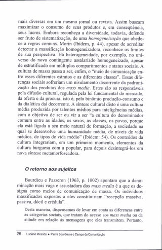 mais diversas em um mesmo jornal ou revista. Assim buscam
maximizar o consumo de seus produtos e, em conseqüência,
seus lucros. Embora reconheça a diversidade, todavia, defende
ser fruto de sistematização, de uma homogeneização que obede-
ce a regras comuns. Morin (Ibidem, p. 44), apesar de acreditar
detectar a massificação homogeneizadora, reconhece os limites
de sua perspectiva. Há heterogeneidade, por exemplo, no uni-
verso do novo contingente assalariado homogeneizado, apesar
de estratifícado em múltiplos compartimentos e status sociais. A
cultura de massa passa a ser, enfim, o "meio de comunicação en-
tre esses diferentes estratos e as diferentes classes". Essas dife-
renças sociais sofreriam um nivelamento decorrente da padroni-
zação dos produtos dos mass media. Estes são os responsáveis
pela difusão cultural, regulada pela lei fundamental do mercado,
da oferta e da procura, isto é, pelo binômio produção-consumo e
da dialética daí decorrente. A síntese cultural disto é uma cultura
média produzida por talentos médios para inteligências médias,
com o objetivo de ser ou vir a ser "a cultura do denominador
comum entre as idades, os sexos, as classes, os povos, porque
ela está ligada a seu meio natural de formação, a sociedade na
qual se desenvolve uma humanidade média, de níveis de vida
médios, de tipos de vida médio" (Ibidem; 54). Os conteúdos da
cultura integrariam, em um primeiro momento, elementos da
cultura burguesa com a popular, para depois desintegrá-los em
nova síntese metamorfoseadora.
O retomo aos sujeitos
Bourdieu e Passeron (1963, p. 1002) apontam que a deno-
minação mais vaga e assustadora dos mass media é a que os de-
signa como meios de comunicação de massa. Os indivíduos
massifícados expostos a eles constituiriam "recepção massiva,
passiva, dócil e crédula".
Desta maneira, dispensamos de levar em conta as diferenças entre
as categorias sociais, que tratam do acesso aos mass media ou da
atitude em relação às mensagens que eles transmitem. Portanto,
26 Luciano Miranda ♦ Pierre Bourdieu e o Campo da Comunicação
 