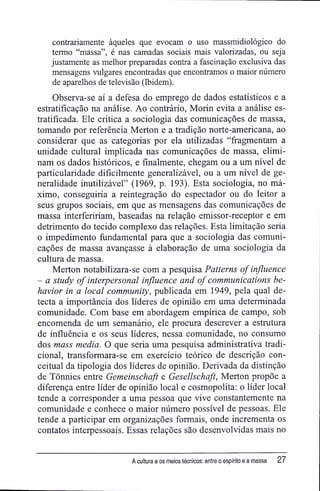 contrariamente àqueles que evocam o uso massmidiológico do
termo "massa", é nas camadas sociais mais valorizadas, ou seja
justamente as melhor preparadas contra a fascinação exclusiva das
mensagens vulgares encontradas que encontramos o maior número
de aparelhos de televisão (Ibidem).
Observa-se aí a defesa do emprego de dados estatísticos e a
estratifícação na análise. Ao contrário, Morin evita a análise es-
tratificada. Ele critica a sociologia das comunicações de massa,
tomando por referência Merton e a tradição norte-americana, ao
considerar que as categorias por ela utilizadas "fragmentam a
unidade cultural implicada nas comunicações de massa, elimi-
nam os dados históricos, e finalmente, chegam ou a um nível de
particularidade dificilmente generalizável, ou a um nível de ge-
neralidade inutilizável" (1969, p. 193). Esta sociologia, no má-
ximo, conseguiria a reintegração do espectador ou do leitor a
seus grupos sociais, em que as mensagens das comunicações de
massa interfeririam, baseadas na relação emissor-receptor e em
detrimento do tecido complexo das relações. Esta limitação seria
o impedimento fundamental para que a sociologia das comuni-
cações de massa avançasse à elaboração de uma sociologia da
cultura de massa.
Merton notabilizara-se com a pesquisa Patterns ofinfluence
- a study of interpersonal influence and ofCommunications be-
havior in a local community, publicada em 1949, pela qual de-
tecta a importância dos líderes de opinião em uma determinada
comunidade. Com base em abordagem empírica de campo, sob
encomenda de um semanário, ele procura descrever a estrutura
de influência e os seus líderes, nessa comunidade, no consumo
dos mass media. O que seria uma pesquisa administrativa tradi-
cional, transformara-se em exercício teórico de descrição con-
ceituai da tipologia dos líderes de opinião. Derivada da distinção
de Tõnnies entre Gemeinschaft e Gesellschaft, Merton propõe a
diferença entre líder de opinião local e cosmopolita: o líder local
tende a corresponder a uma pessoa que vive constantemente na
comunidade e conhece o maior número possível de pessoas. Ele
tende a participar em organizações formais, onde incrementa os
contatos interpessoais. Essas relações são desenvolvidas mais no
A cultura e os meios técnicos: entre o espírito e a massa 27
 