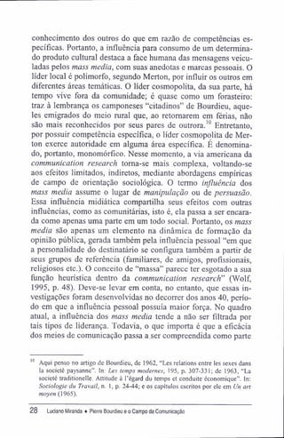 conhecimento dos outros do que em razão de competências es-
pecíficas. Portanto, a influência para consumo de um determina-
do produto cultural destaca a face humana das mensagens veicu-
ladas pelos mass media, com suas anedotas e marcas pessoais. O
líder local é polimorfo, segundo Merton, por influir os outros em
diferentes áreas temáticas. O líder cosmopolita, da sua parte, há
tempo vive fora da comunidade; é quase como um forasteiro:
traz à lembrança os camponeses "citadinos" de Bourdieu, aque-
les emigrados do meio rural que, ao retomarem em férias, não
são mais reconhecidos por seus pares de outrora.10
Entretanto,
por possuir competência específica, o líder cosmopolita de Mer-
ton exerce autoridade em alguma área específica. É denomina-
do, portanto, monomórfico. Nesse momento, a via americana da
communication research torna-se mais complexa, voltando-se
aos efeitos limitados, indiretos, mediante abordagens empíricas
de campo de orientação sociológica. O termo influência dos
mass media assume o lugar de manipulação ou de persuasão.
Essa influência midiática compartilha seus efeitos com outras
influências, como as comunitárias, isto é, ela passa a ser encara-
da como apenas uma parte em um todo social. Portanto, os mass
media são apenas um elemento na dinâmica de formação da
opinião pública, gerada também pela influência pessoal "em que
a personalidade do destinatário se configura também a partir de
seus grupos de referência (familiares, de amigos, profissionais,
religiosos etc.). O conceito de "massa" parece ter esgotado a sua
função heurística dentro da communication research" (Wolf,
1995, p. 48). Deve-se levar em conta, no entanto, que essas in-
vestigações foram desenvolvidas no decorrer dos anos 40, perío-
do em que a influência pessoal possuía maior força. No quadro
atual, a influência dos mass media tende a não ser filtrada por
tais tipos de liderança. Todavia, o que importa é que a eficácia
dos meios de comunicação passa a ser compreendida como parte
10
Aqui penso no artigo de Bourdieu, de 1962, "Les relations entre les sexes dans
la societé paysanne". In: Les temps modernes, 195, p. 307-331; de 1963, "La
societé traditionelle. Altitude à Tégard du temps et conduite économique". In:
Sociologie du Travail, n. 1, p. 24-44; e os capítulos escritos por ele em lln art
moyen (1965).
28 Luciano Miranda ♦ Pierre Bourdieu e o Campo da Comunicação
 