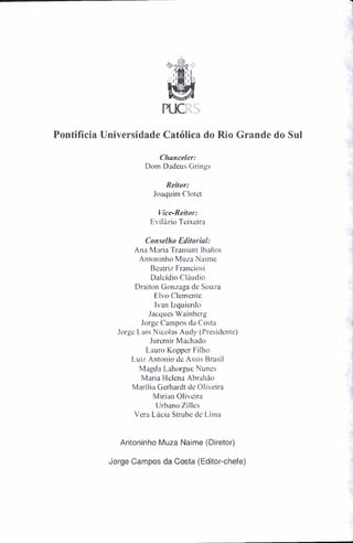 PUCIS
Pontifícia Universidade Católica do Rio Grande do Sul
Chanceler:
Dom Dadeus Grings
Reitor:
Joaquim Clotet
Vice-Reitor:
Evilázio Teixeira
Conselho Editorial:
Ana Maria Tramunt Ibanos
Antoninho Muza Naime
Beatriz Franciosi
Dalcídio Cláudio
Draiton Gonzaga de Souza
Eivo Clemente
Ivan Izquierdo
Jacques Wainberg
Jorge Campos da Costa
Jorge Luis Nicolas Audy (Presidente)
Juremir Machado
Lauro Kopper Filho
Luiz Antonio de Assis Brasil
Magda Lahorgue Nunes
Maria Helena Abrahào
Marília Gerhardt de Oliveira
Mirian Oliveira
Urbano Zilles
Vera Lúcia Strube de Lima
Antoninho Muza Naime (Diretor)
Jorge Campos da Costa (Editor-chefe)
 
