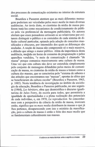 dos processos de comunicação existentes no interior da estrutura
social.
Bourdieu e Passeron atentam que as mais diferentes mensa-
gens poderiam ser veiculadas pelos mass media às mais diversas
audiências. Ao invés disto, os cientistas da mídia de massa pre-
ferem tratá-los como mecanismos de condicionamento do públi-
co pela via preferencial da mensagem publicitária. Os autores
alertam que esses pensadores arriscam-se ao relativismo por evi-
tarem distinguir o público e os conteúdos de cada sistema de di-
fusão cultural particular, optando pela adoção de conceitos mas-
sificados e obscuros, por intermédio dos quais as diferenças são
anuladas. A noção de massa não compreende só o mais massivo,
a difusão que atinge o maior público. Além da importância desta
audiência, mecjida em horas de consumo da programação e pelos
aparelhos vendidos, "o meio de comunicação é chamado "de
massa" porque comunica massivamente uma cultura de massa.
Uma vez que esta cultura não deve ser entendida simplesmente
pelo conjunto de mensagens difundidas pelos meios de comuni-
cação de massa, os cientistas da mídia de massa a tratam como a
cultura das massas, que se caracteriza pelo "sistema de saberes e
das atitudes que encontramos nas "massas", opostas às elites que
se beneficiaram da cultura escolar" (Bourdieu e Passeron, 1963,
p. 1005). Nesta tendência de investigação no âmbito da sociolo-
gia da educação, Bourdieu e Passeron publicarão, no ano seguin-
te (1964), Les héritiers, obra que desmistifica o discurso iguali-
tarista de Jules Ferry, da escola para todos, que permitiria a
igualdade de oportunidades e a plena realização dos potenciais
de cada indivíduo, e, em 1970, La reproduction. Se concordar-
mos com a perspectiva da ciência da mídia de massa, ironizam
então, significa que os mass media distribuem às massas o que já
lhes pertence, desaparecendo com isto o mistério da massifica-
ção, pois a cultura de massa é então o feito dos mass media que
se fundamentam culturalmente nas massas.
A cultura e os meios técnicos: entre o espírito e a massa 29
 