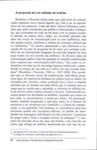 A proposta de um método de análise
Bourdieu e Passeron fazem notar que cada meio de comuni-
cação segmenta nessa massa aqueles que vêm a ser os especta-
dores de um momento. Cada um deles oferece diferentes conte-
údos que serão consumidos por públicos diferenciados e flutuan-
tes, que coincidem em todo ou em parte com os grupos sociais.
O método de análise deve, então, ser invertido, partindo não
mais dos meios de comunicação para as suas audiências, mas
dos grupos sociais, mediante o sistema de consumo cultural que
os caracteriza.11
Os autores questionam o que diferencia a re-
cepção de um tipo de programa da de outro, por exemplo o pú-
blico de um determinado programa de televisão daquele de uma
peça teatral ou um concerto da sinfônica. Os diversos tipos de
comunicação podem estar em oposição às relações estabelecidas
pelo conjunto das comunicações individuais, "tais como os co-
mentários em uma rua de um antigo lugarejo tradicional, o papo-
furado no terraço de um café ou a fofoca em uma noitada mun-
dana" (Bourdieu e Passeron, 1963, p. 1007-1008). Eles acredi-
tam que os diversos meios de comunicação individuais propi-
ciam tipos de experiência distintos na relação com os outros. Os
exemplos são variados, como a relação face a face, a relação
anônima que se instaura na carta oficial que se destina mais ao
cargo que ao sujeito que o preenche, a conversa ao telefone etc.
Cada um dos meios implica direitos e deveres. Determinados as-
suntos podem ser abordados ao telefone, enquanto que outros só
por carta, ou pessoalmente, e assim por diante. Em prossegui-
mento, também perguntam o que pesa mais, se o número de
emissores e de receptores ou o conteúdo e a forma da comuni-
cação, a sua qualidade. Em essência, as experiências tanto dos
emissores quanto dos receptores diferem, no âmbito do inter-
câmbio de mensagens individuais e no das coletivas. A estrutura
do grupo onde é feita a recepção merece ter destaque:12
o con-
sumo da televisão dá-se em casa, em família; o do concerto, no
teatro, que abriga um público interessado por este tipo de ex-
11
Na década de 90, em Sobre a televisão, há a inversão dessa perspectiva.
12
O campo do consumo é enfatizado nos capítulos 2 e 3.
30 Luciano Miranda ♦ Pierre Bourdieu e o Campo da Comunicação
 