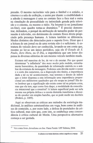 pressão. O mesmo raciocínio vale para o futebol e o estádio, o
cinema e a sala de exibição, e assim por diante; a credibilidade e
a adesão à mensagem é uma no contato face a face real e outra
na simulação de pessoalidade ou intimidade gerada pela televi-
são e o cinema, ou mesmo o rádio. Na Internet (e no jornalismo
on-line), esse quadro toma-se dramático.13
É preciso demons-
trar, defendem, o porquê da atribuição de tamanho poder de per-
suasão à televisão, em detrimento do contato físico direto propi-
ciado pela presença humana. A leitura também se diferencia.
Modos distintos são detectados para o suporte livro. Dizer que é
a leitura de um jornal ou de uma revista não é o suficiente. A es-
trutura do veículo deve ser conhecida, levando-se em conta que,
mesmo ao ler-se um único periódico, seja ele O Estado de S.
Paulo, Zero Hora, ou O Dia, a importância que um leitor dis-
pensa às diversas editorias de um mesmo veículo também muda.
Existem mil maneiras de ler, de ver e de escutar. Por que querer
determinar "a influência" dos mass media pela medida, estranha-
mente burocrática, da quantidade de informação emitida ou a aná-
lise da estrutura da mensagem. Podemos sem dúvida medir o nome
e o corte dos caracteres, ou a disposição dos títulos, a importância
dada a tal ou tal acontecimento, mas teremos o direito de inferir
que o leitor dispensa a esta informação uma importância propor-
cional aos milímetros quadrados que ele ocupa no jornal? Ele de-
ve lembrar que a significação não existe como tal na própria coisa,
mas que ela tem, aqui como fora daqui, a modalidade da consciên-
cia intencional que a constitui? A leitura superficial pode ser nela
mesma sua própria defesa e a escuta distraída transforma o discur-
so do speaker em simples barulho, que se pode medir em decibéis
(Ibidem, p. 1009).
Aqui se observam as críticas aos métodos da sociologia tra-
dicional, às análises estruturalistas em voga, bem como às análi-
ses de conteúdo, e, por outro lado, a defesa de postulados da crí-
tica cultural, mas sem que, com isto, se estabeleça uma concor-
dância à crítica cultural de Morin. Uma perspectiva alternativa
começa a ser gestada.
13
Ver o meu livro; Jornalismo on-line. Passo Fundo: UPF Editora, 2004.
A cultura e os meios técnicos: entre o espírito e a massa 31
 