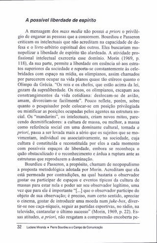 A possível liberdade de espírito
A mensagem dos mass media não possui a priori o privilé-
gio de enganar as pessoas que a consomem. Bourdieu e Passeron
criticam os intelectuais que não acreditam na capacidade de de-
fesa e o livre-arbítrio espiritual dos outros. Eles buscariam mo-
nopolizar a liberdade de espírito tão alardeada. A atividade pro-
fissional intelectual exerceria esse domínio. Morin (1969, p.
118), da sua parte, permite a liberdade em essência só aos estra-
tos superiores da sociedade e reporta-se constantemente às cele-
bridades com espaço na mídia, os olimpianos, assim chamados
por parecerem ocupar na vida planos quase tão etéreos quanto o
Olimpo da Grécia. "Os reis e os chefes, que estão acima da lei,
gozam da supraliberdade. Os ricos, os olimpianos, escapam aos
constrangimentos da vida cotidiana: deslocam-se de avião,
amam, divorciam-se facilmente". Pouco reflete, porém, sobre
quanto o pesquisador pode colocar-se em posição privilegiada
ou mistifícar as posições ocupadas pelos agentes na estrutura so-
cial. Os "mandarins", os intelectuais, criam novos mitos, pare-
cendo desmitifícadores: a cultura de massa, ou melhor, a massa
como referência social em uma dominante cultural, tomada a
priori, passa a ser levada mais a sério que os sujeitos que se mo-
vimentam, individual ou associativamente, na sociedade, cuja
cultura é constituída e reconstituída por eles a cada momento
com possíveis espaços de liberdade, embora se reconheça o
quão obstaculizado é o reconhecimento e árdua a ruptura ante as
estruturas que reproduzem a dominação.
Bourdieu e Passeron, a propósito, chamam de neopopulismo
a proposta metodológica adotada por Morin. Acreditam que ela
está permeada por contradições, na qual bastaria o observador
gostar ou participar de espaços e eventos típicos da cultura de
massas para estar nela e poder ser seu observador legítimo, uma
vez que para ele é importante "[...] que o observador participe do
objeto de sua observação; é preciso, num certo sentido, apreciar
o cinema, gostar de introduzir uma moeda num juke-box, diver-
tir-se nos caça-níqueis, seguir as partidas esportivas, no rádio, na
televisão, cantarolar o último sucesso" (Morin, 1969, p. 22). Es-
sas atitudes, a priori, não resgatam a compreensão encoberta pe-
32 Luciano Miranda ♦ Pierre Bourdieu e o Campo da Comunicação
 
