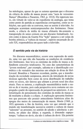 Ias mitologias, apesar de que os autores apontam que o discurso
da ciência da mídia de massa possui uma "aura de verossimi-
lhança" (Bourdieu e Passeron, 1963, p. 1012). Ele repercute tan-
to, em virtude de valer-se do expediente da analogia, que toma
como ponto de partida as experiências corriqueiras, como as re-
feições, nas quais não se conversa, mas se assiste à televisão. As
analogias acarretam semicompreensões dos fenômenos. Desse
modo, a ciência da mídia de massa efetuaria tão-somente a
transposição do senso comum em um discurso formalizado. As-
sim como à época da Guerra Fria "tudo" passava a ser culpa da
bomba atômica, a "cultura de massas", espírito encarnado do sé-
culo XX, responsabiliza em quase tudo a televisão.
O sentido pela via da história
No discurso massmidiático, ocorre uma supressão do senti-
do, uma vez que não são buscadas as condições de existência
dos fenômenos. Isso leva os cientistas da mídia de massa a di-
fundirem conceitos totalizantes. No caso das características da
"jovem moderna", por exemplo, salienta-se a identificação cos-
mética e de vestuário das meninas em relação às divas de Hol-
lywood. Bourdieu e Passeron recordam, porém, que a transfor-
mação da sociedade camponesa, através da introdução de novas
técnicas agrícolas bem como da nova distribuição do trabalho
entre os sexos, são fatores que afetam a jovem rural dos dias
atuais. Para os autores, a explicação massmidiática tende a nu-
trir-se de si mesma, pois cada perspectiva nova costuma ser em-
pregada a partir da repercussão de perspectivas anteriores. A sis-
tematização do pensamento dos cientistas da mídia de massa se
dá mediante a alusão e a elipse. A explicação apresenta fenôme-
nos que parecem não possuir antecedentes históricos além do
apogeu dos meios de comunicação de massa. Morin (1969, p.
185) apresenta o fim da história, uma vez que entende que o
mundo em transformação sucessiva contém a cultura de massa
"aderente" ao presente, no sentido de adesão e aderência: a pri-
meira, no plano das idéias; a segunda, à dimensão espaço-
tempo; "cultura no devir, ela não é cultura do devir. Ela permite
A cultura e os meios técnicos: entre o espírito e a massa 33
 